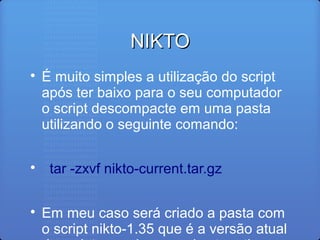 NIKTONIKTO

É muito simples a utilização do script
após ter baixo para o seu computador
o script descompacte em uma pasta
utilizando o seguinte comando:

tar -zxvf nikto-current.tar.gz

Em meu caso será criado a pasta com
o script nikto-1.35 que é a versão atual
 