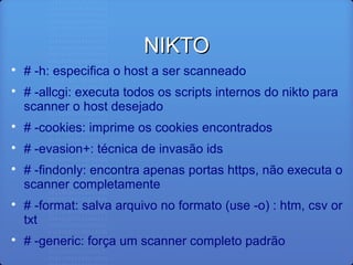 NIKTONIKTO

# -h: especifica o host a ser scanneado

# -allcgi: executa todos os scripts internos do nikto para
scanner o host desejado

# -cookies: imprime os cookies encontrados

# -evasion+: técnica de invasão ids

# -findonly: encontra apenas portas https, não executa o
scanner completamente

# -format: salva arquivo no formato (use -o) : htm, csv or
txt

# -generic: força um scanner completo padrão
 