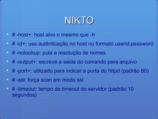 NIKTONIKTO

# -host+: host alvo o mesmo que -h

# -id+: usa autênticação no host no formato userid:password

# -nolookup: pula a resolução de nomes

# -output+: escreve a saida do comando para arquivo

# -port+: utilizado para indicar a porta do httpd (padrão 80)

# -ssl: força scan em modo ssl

# -timeout: tempo de timeout do servidor (padrão 10
segundos)
 