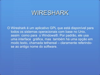WIRESHARKWIRESHARK
O Wireshark é um aplicativo GPL que está disponível para
todos os sistemas operacionais com base no Unix,
assim como para o Windows®. Por padrão, ele usa
uma interface gráﬁca, mas também há uma opção em
modo texto, chamada tethereal – claramente referindo-
se ao antigo nome do software.
 