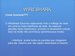 WIRESHARKWIRESHARK
Como funciona???
O Wireshark funciona capturando todo o tráfego de rede
em uma ou mais interfaces de rede. Ao capturar
pacotes na(s) interface(s), primeiro é necessário colocá-
la(s) no modo dito promíscuo (promiscuous mode).
- interface aceita todos os pacotes que chegarem
para ela, mesmo que não sejam destinados à mesma.
 