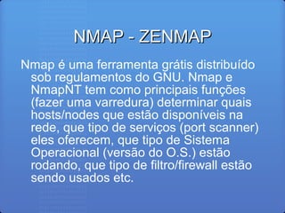 NMAP - ZENMAPNMAP - ZENMAP
Nmap é uma ferramenta grátis distribuído
sob regulamentos do GNU. Nmap e
NmapNT tem como principais funções
(fazer uma varredura) determinar quais
hosts/nodes que estão disponíveis na
rede, que tipo de serviços (port scanner)
eles oferecem, que tipo de Sistema
Operacional (versão do O.S.) estão
rodando, que tipo de filtro/firewall estão
sendo usados etc.
 