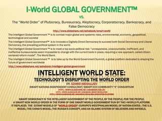 INTELLIGENT WORLD STATE:
TECHNOLOGY’S DISRUPTING THE WORLD ORDER
DR. AZAMAT ABDOULLAEV
SMART NATIONS INDEPENDENT CONSULTANT/SMART ECO COMMUNITY “X” CONSORTIUM
HTTP://WWW.SLIDESHARE.NET/ASHABOOK/EIS-LTD
HTTP://WWW.SLIDESHARE.NET/ASHABOOK/SMART-REVOLUTION
HTTP://WWW.SLIDESHARE.NET/ASHABOOK/EIS-GLOBAL-INNOVATION-PLATFORM
SMART DEMOCRACY IS THE INTELLIGENT GOVERNMENT OF THE PEOPLE, BY THE PEOPLE, FOR THE PEOPLE.
A SMART NEW WORLD ORDER IN THE FORM OF ONE SMART WORLD GOVERNMENT RUN BY THE I-WORLD PLATFORM.
IT REPLACES THE EXTANT MODELS OF "WORLD ORDER": EUROPE'S WESTPHALIAN MODEL OF NATION-STATES ; THE U.S.
MODEL; THE CHINA'S MODEL; THE RUSSIA’S CONCEPT, AND AN ISLAMIC SYSTEM OF BELIEVERS AND INFIDELS.
I-World GLOBAL GOVERNMENT™
VS.
The “World Order” of Plutocracy, Bureaucracy, Kleptocracy, Corporatocracy, Bankocracy, and
False Democracy
http://www.slideshare.net/ashabook/smart-world
The Intelligent Global Government ™ is to combat major global and systemic risks, environmental, economic, geopolitical,
technological and societal
The Intelligent Global Government™ is to innovate a Digitally Direct Democracy to succeed both Social Democracy and Liberal
Democracy, the prevailing political system in the world.
The Intelligent Global Government ™ is to meet a top socio-political risk: “unresponsive, unaccountable, inefficient, and
ineffective bureaucracies seem impossible to change with the current tools in place, requiring a new approach, called citizen-
centered reform model”. The World Bank.
The Intelligent Global Government ™ is to take up by the World Government Summit, a global platform dedicated to shaping the
future of government worldwide
http://www.slideshare.net/ashabook/intelligent-global-government
 