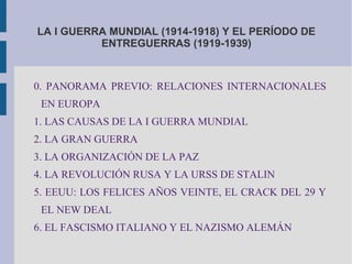 LA I GUERRA MUNDIAL (1914-1918) Y EL PERÍODO DE
ENTREGUERRAS (1919-1939)
0. PANORAMA PREVIO: RELACIONES INTERNACIONALES
EN EUROPA
1. LAS CAUSAS DE LA I GUERRA MUNDIAL
2. LA GRAN GUERRA
3. LA ORGANIZACIÓN DE LA PAZ
4. LA REVOLUCIÓN RUSA Y LA URSS DE STALIN
5. EEUU: LOS FELICES AÑOS VEINTE, EL CRACK DEL 29 Y
EL NEW DEAL
6. EL FASCISMO ITALIANO Y EL NAZISMO ALEMÁN
 