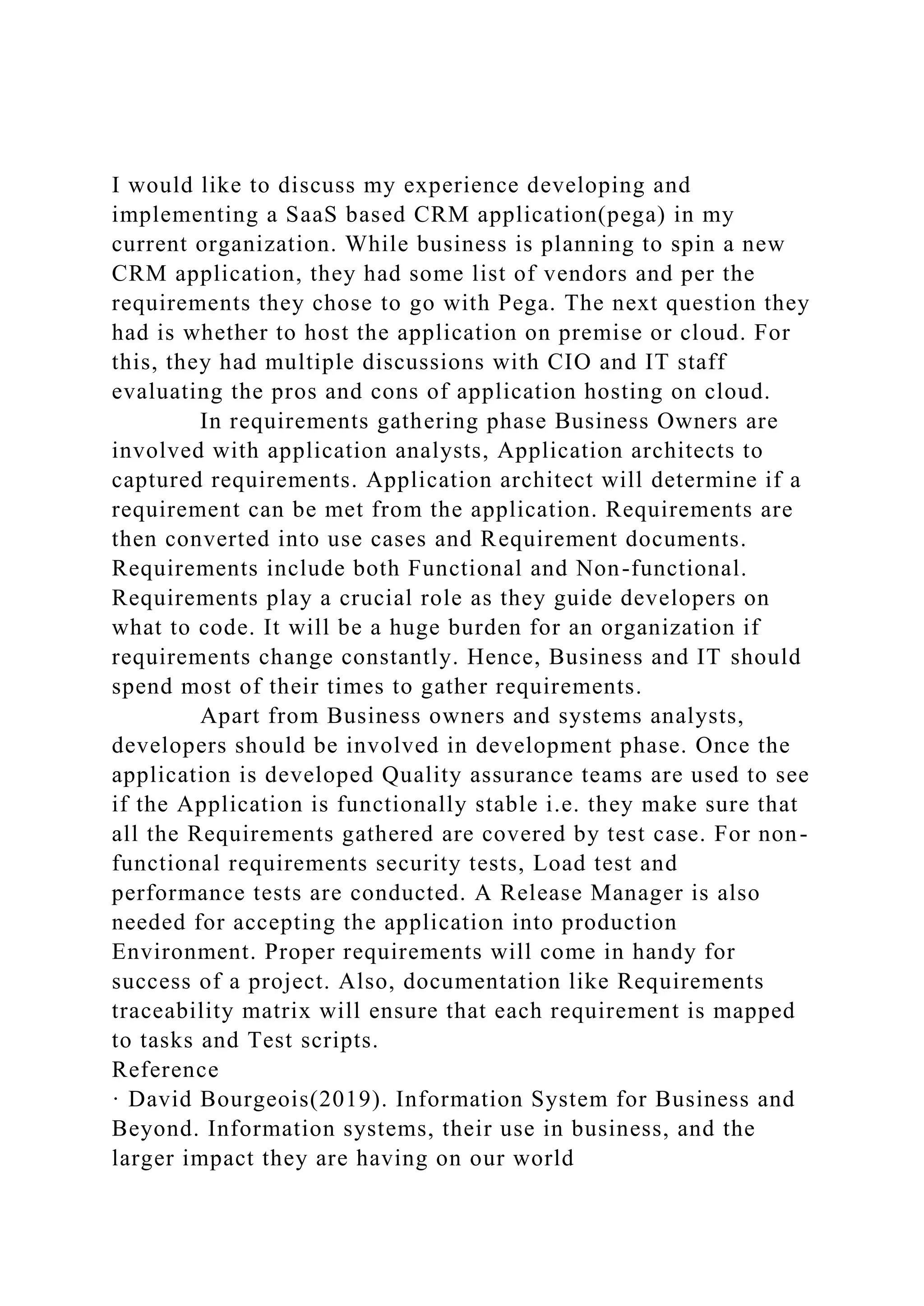 I would like to discuss my experience developing and
implementing a SaaS based CRM application(pega) in my
current organization. While business is planning to spin a new
CRM application, they had some list of vendors and per the
requirements they chose to go with Pega. The next question they
had is whether to host the application on premise or cloud. For
this, they had multiple discussions with CIO and IT staff
evaluating the pros and cons of application hosting on cloud.
In requirements gathering phase Business Owners are
involved with application analysts, Application architects to
captured requirements. Application architect will determine if a
requirement can be met from the application. Requirements are
then converted into use cases and Requirement documents.
Requirements include both Functional and Non-functional.
Requirements play a crucial role as they guide developers on
what to code. It will be a huge burden for an organization if
requirements change constantly. Hence, Business and IT should
spend most of their times to gather requirements.
Apart from Business owners and systems analysts,
developers should be involved in development phase. Once the
application is developed Quality assurance teams are used to see
if the Application is functionally stable i.e. they make sure that
all the Requirements gathered are covered by test case. For non-
functional requirements security tests, Load test and
performance tests are conducted. A Release Manager is also
needed for accepting the application into production
Environment. Proper requirements will come in handy for
success of a project. Also, documentation like Requirements
traceability matrix will ensure that each requirement is mapped
to tasks and Test scripts.
Reference
· David Bourgeois(2019). Information System for Business and
Beyond. Information systems, their use in business, and the
larger impact they are having on our world
 