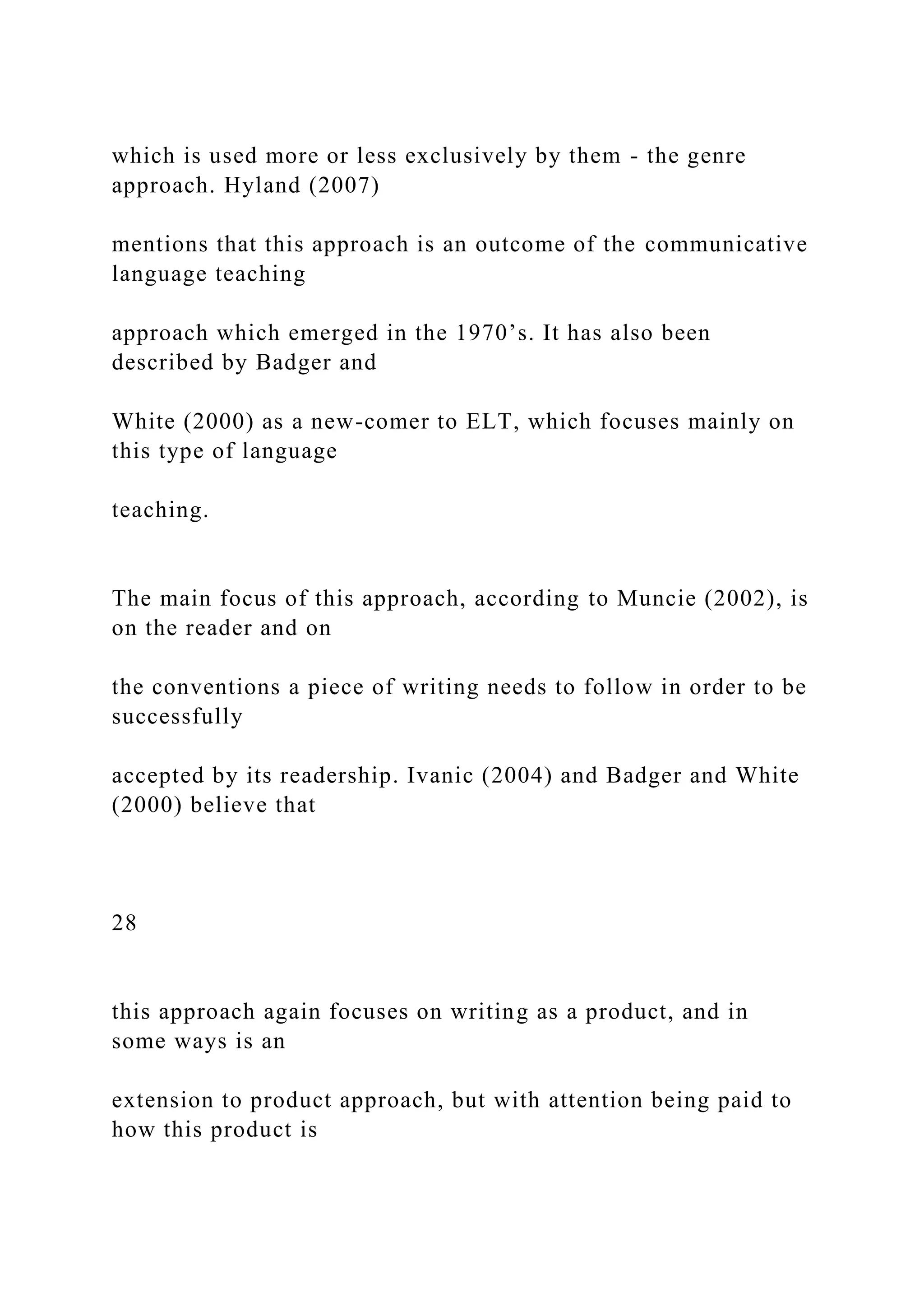 which is used more or less exclusively by them - the genre
approach. Hyland (2007)
mentions that this approach is an outcome of the communicative
language teaching
approach which emerged in the 1970’s. It has also been
described by Badger and
White (2000) as a new-comer to ELT, which focuses mainly on
this type of language
teaching.
The main focus of this approach, according to Muncie (2002), is
on the reader and on
the conventions a piece of writing needs to follow in order to be
successfully
accepted by its readership. Ivanic (2004) and Badger and White
(2000) believe that
28
this approach again focuses on writing as a product, and in
some ways is an
extension to product approach, but with attention being paid to
how this product is
 