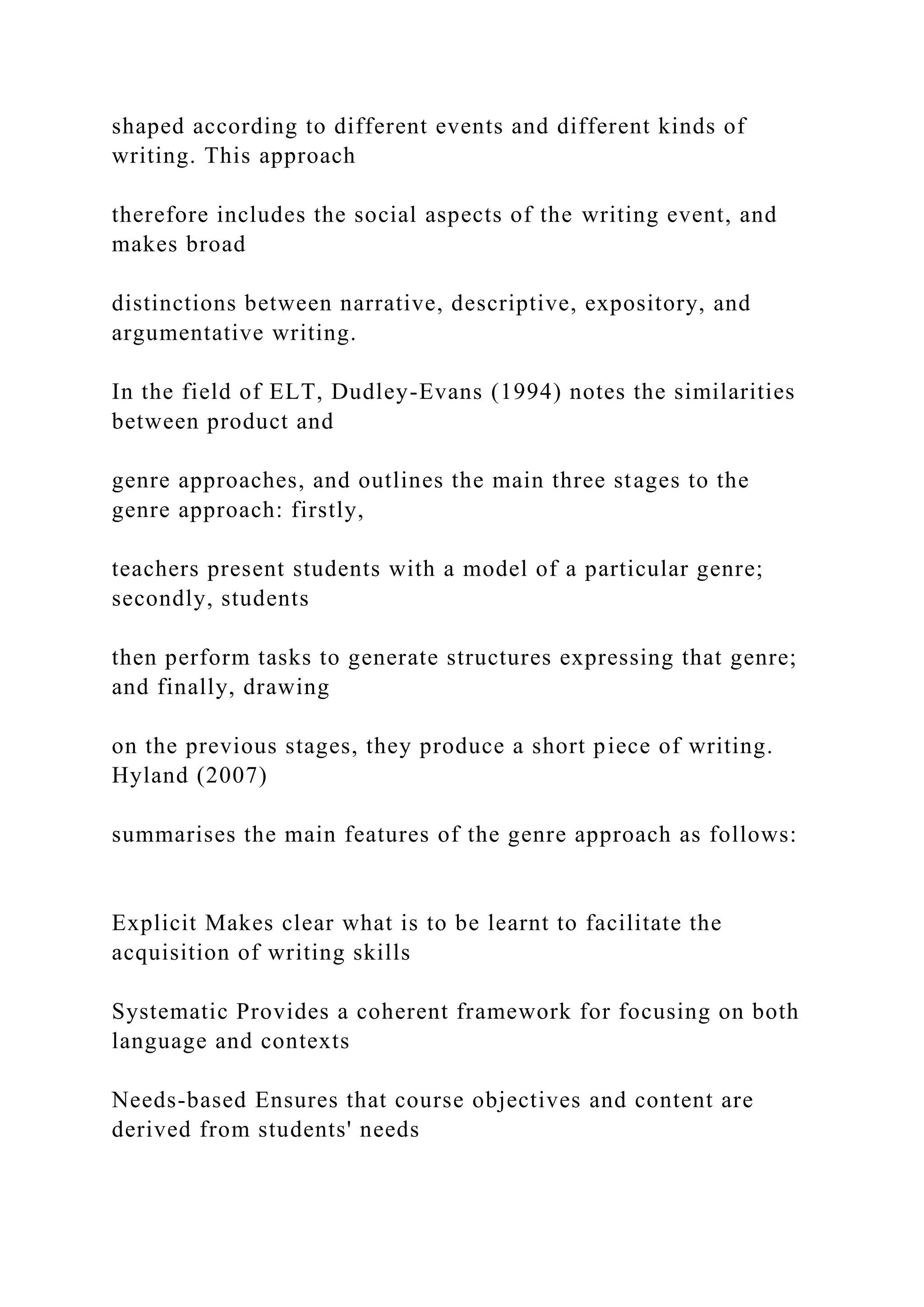 shaped according to different events and different kinds of
writing. This approach
therefore includes the social aspects of the writing event, and
makes broad
distinctions between narrative, descriptive, expository, and
argumentative writing.
In the field of ELT, Dudley-Evans (1994) notes the similarities
between product and
genre approaches, and outlines the main three stages to the
genre approach: firstly,
teachers present students with a model of a particular genre;
secondly, students
then perform tasks to generate structures expressing that genre;
and finally, drawing
on the previous stages, they produce a short piece of writing.
Hyland (2007)
summarises the main features of the genre approach as follows:
Explicit Makes clear what is to be learnt to facilitate the
acquisition of writing skills
Systematic Provides a coherent framework for focusing on both
language and contexts
Needs-based Ensures that course objectives and content are
derived from students' needs
 