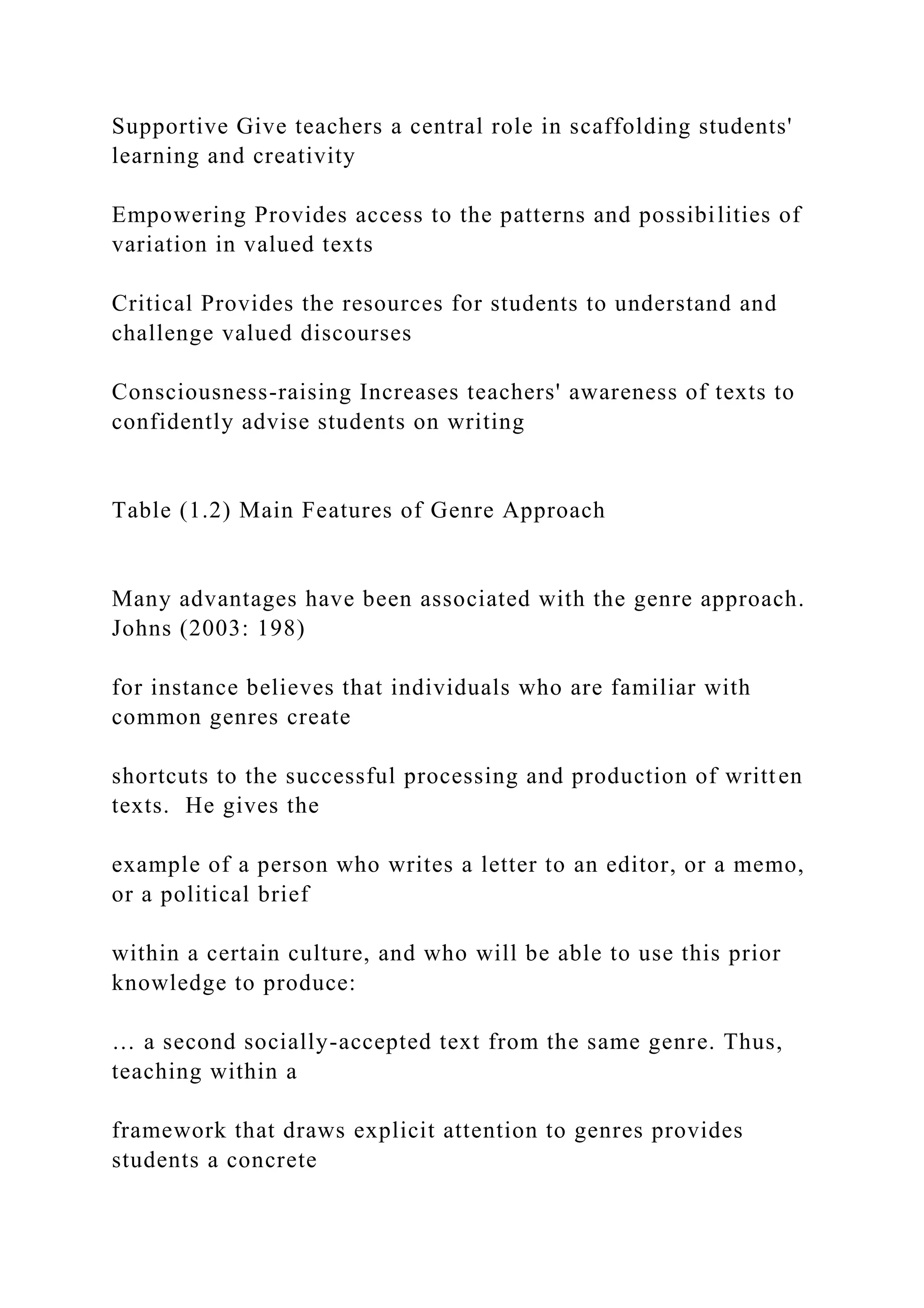 Supportive Give teachers a central role in scaffolding students'
learning and creativity
Empowering Provides access to the patterns and possibilities of
variation in valued texts
Critical Provides the resources for students to understand and
challenge valued discourses
Consciousness-raising Increases teachers' awareness of texts to
confidently advise students on writing
Table (1.2) Main Features of Genre Approach
Many advantages have been associated with the genre approach.
Johns (2003: 198)
for instance believes that individuals who are familiar with
common genres create
shortcuts to the successful processing and production of written
texts. He gives the
example of a person who writes a letter to an editor, or a memo,
or a political brief
within a certain culture, and who will be able to use this prior
knowledge to produce:
… a second socially-accepted text from the same genre. Thus,
teaching within a
framework that draws explicit attention to genres provides
students a concrete
 