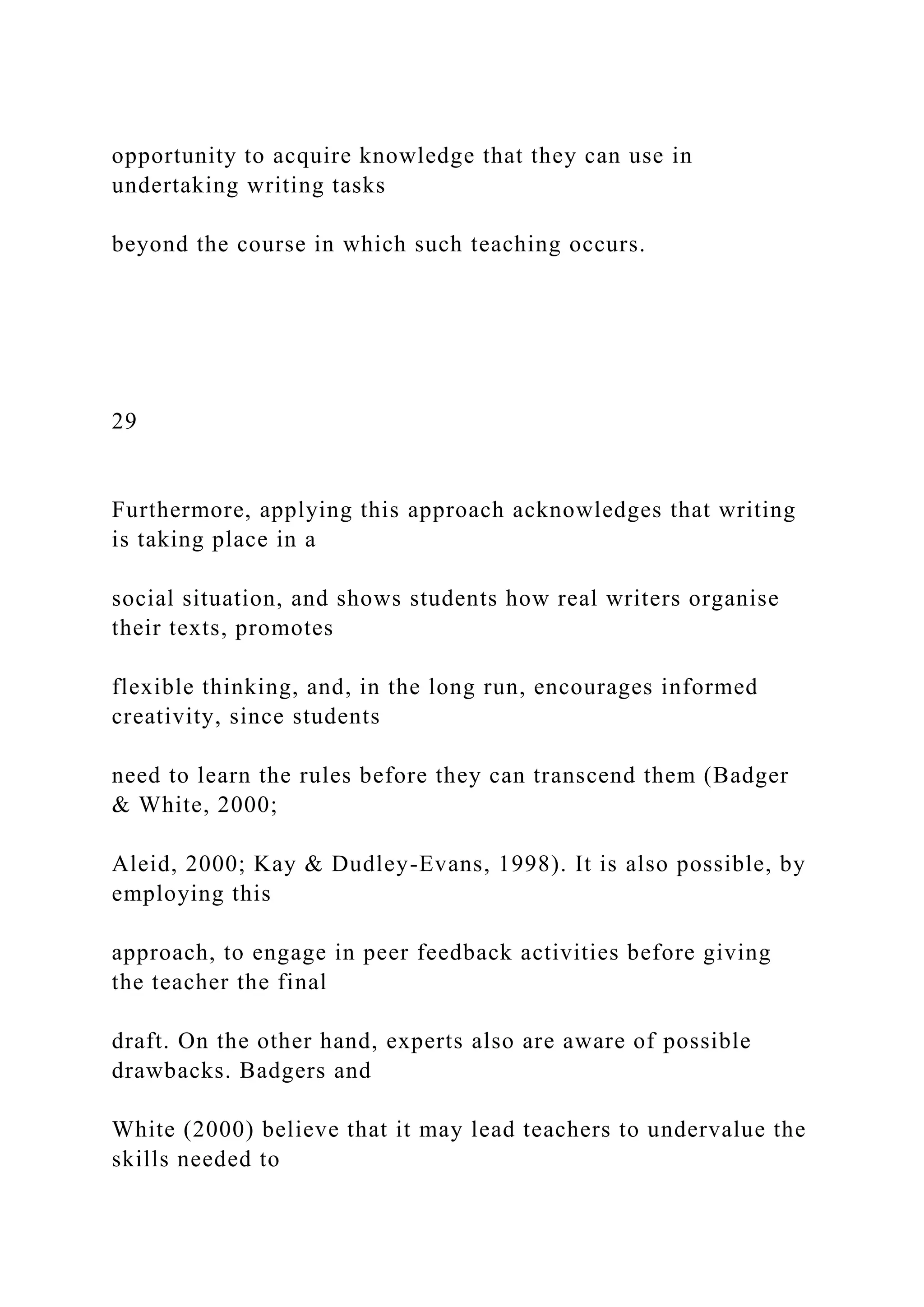 opportunity to acquire knowledge that they can use in
undertaking writing tasks
beyond the course in which such teaching occurs.
29
Furthermore, applying this approach acknowledges that writing
is taking place in a
social situation, and shows students how real writers organise
their texts, promotes
flexible thinking, and, in the long run, encourages informed
creativity, since students
need to learn the rules before they can transcend them (Badger
& White, 2000;
Aleid, 2000; Kay & Dudley-Evans, 1998). It is also possible, by
employing this
approach, to engage in peer feedback activities before giving
the teacher the final
draft. On the other hand, experts also are aware of possible
drawbacks. Badgers and
White (2000) believe that it may lead teachers to undervalue the
skills needed to
 