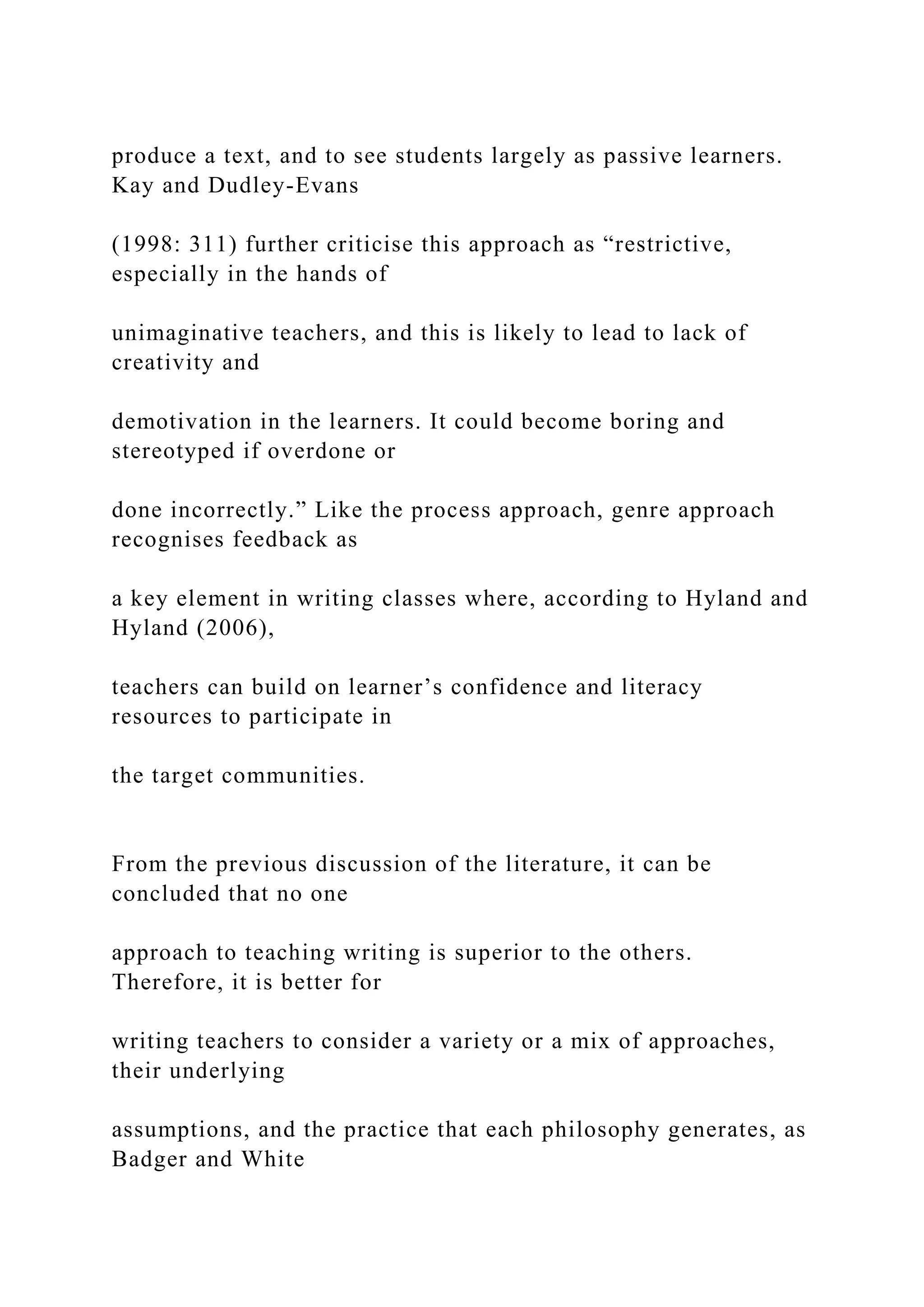 produce a text, and to see students largely as passive learners.
Kay and Dudley-Evans
(1998: 311) further criticise this approach as “restrictive,
especially in the hands of
unimaginative teachers, and this is likely to lead to lack of
creativity and
demotivation in the learners. It could become boring and
stereotyped if overdone or
done incorrectly.” Like the process approach, genre approach
recognises feedback as
a key element in writing classes where, according to Hyland and
Hyland (2006),
teachers can build on learner’s confidence and literacy
resources to participate in
the target communities.
From the previous discussion of the literature, it can be
concluded that no one
approach to teaching writing is superior to the others.
Therefore, it is better for
writing teachers to consider a variety or a mix of approaches,
their underlying
assumptions, and the practice that each philosophy generates, as
Badger and White
 