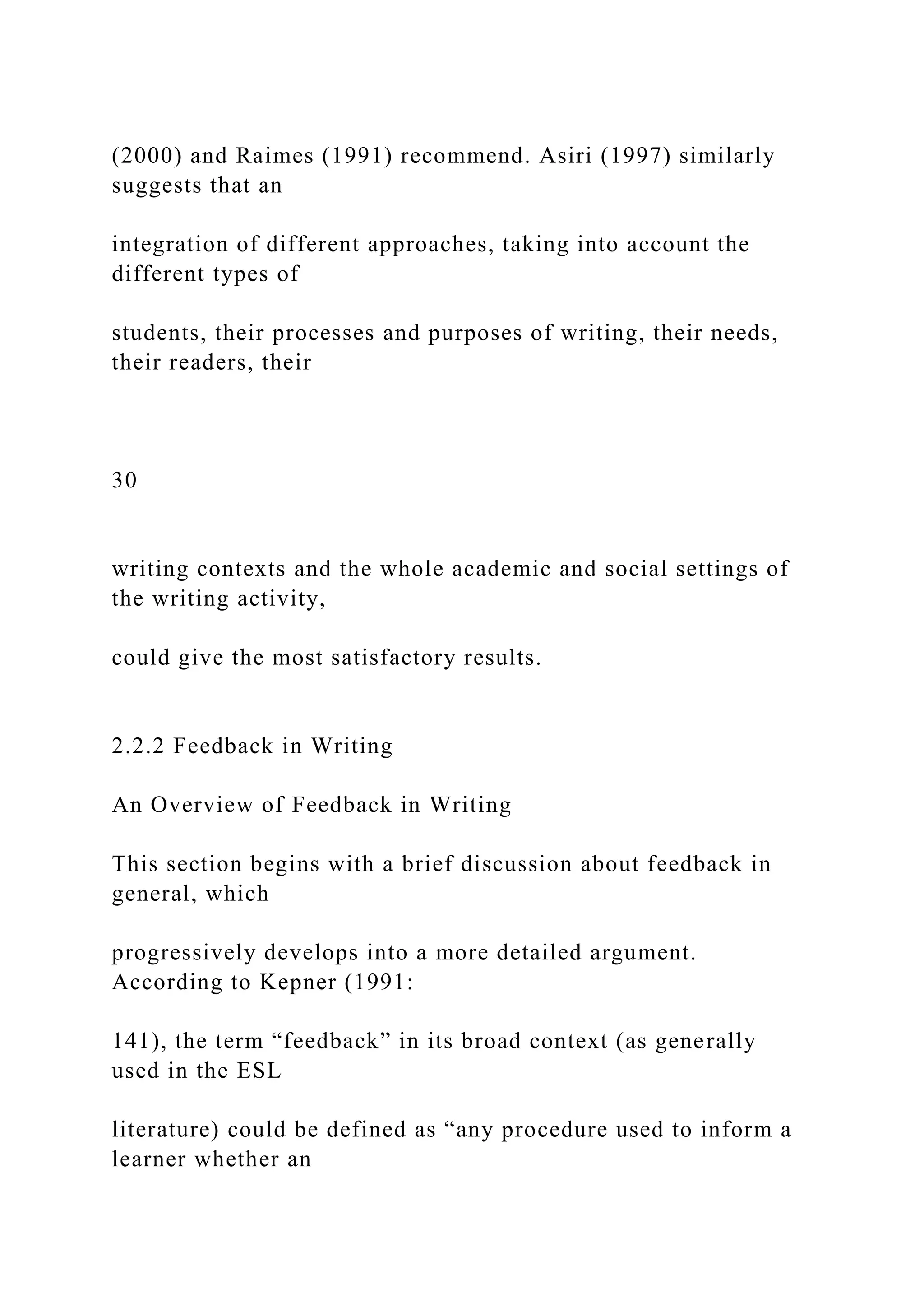 (2000) and Raimes (1991) recommend. Asiri (1997) similarly
suggests that an
integration of different approaches, taking into account the
different types of
students, their processes and purposes of writing, their needs,
their readers, their
30
writing contexts and the whole academic and social settings of
the writing activity,
could give the most satisfactory results.
2.2.2 Feedback in Writing
An Overview of Feedback in Writing
This section begins with a brief discussion about feedback in
general, which
progressively develops into a more detailed argument.
According to Kepner (1991:
141), the term “feedback” in its broad context (as generally
used in the ESL
literature) could be defined as “any procedure used to inform a
learner whether an
 