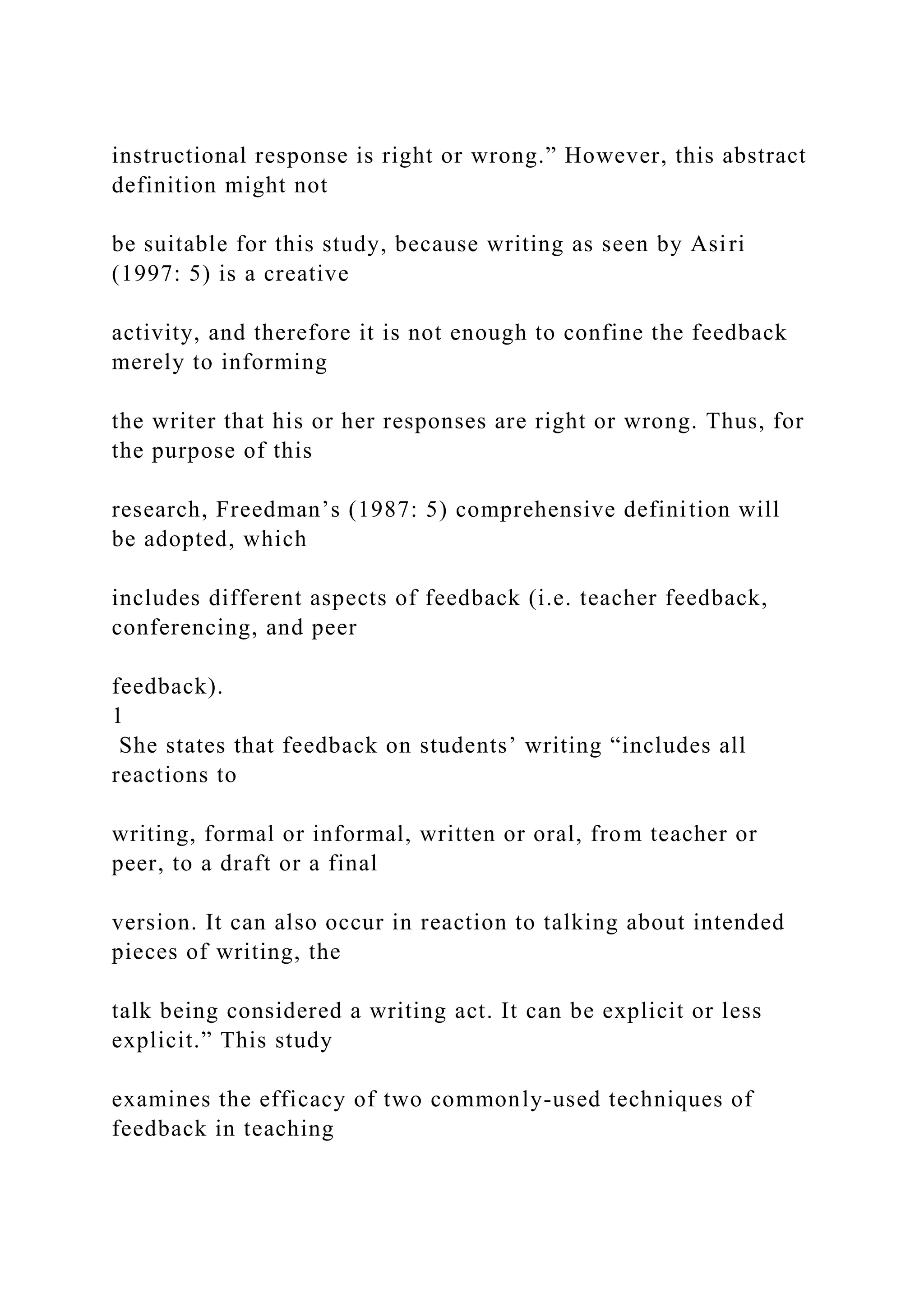 instructional response is right or wrong.” However, this abstract
definition might not
be suitable for this study, because writing as seen by Asiri
(1997: 5) is a creative
activity, and therefore it is not enough to confine the feedback
merely to informing
the writer that his or her responses are right or wrong. Thus, for
the purpose of this
research, Freedman’s (1987: 5) comprehensive definition will
be adopted, which
includes different aspects of feedback (i.e. teacher feedback,
conferencing, and peer
feedback).
1
She states that feedback on students’ writing “includes all
reactions to
writing, formal or informal, written or oral, from teacher or
peer, to a draft or a final
version. It can also occur in reaction to talking about intended
pieces of writing, the
talk being considered a writing act. It can be explicit or less
explicit.” This study
examines the efficacy of two commonly-used techniques of
feedback in teaching
 