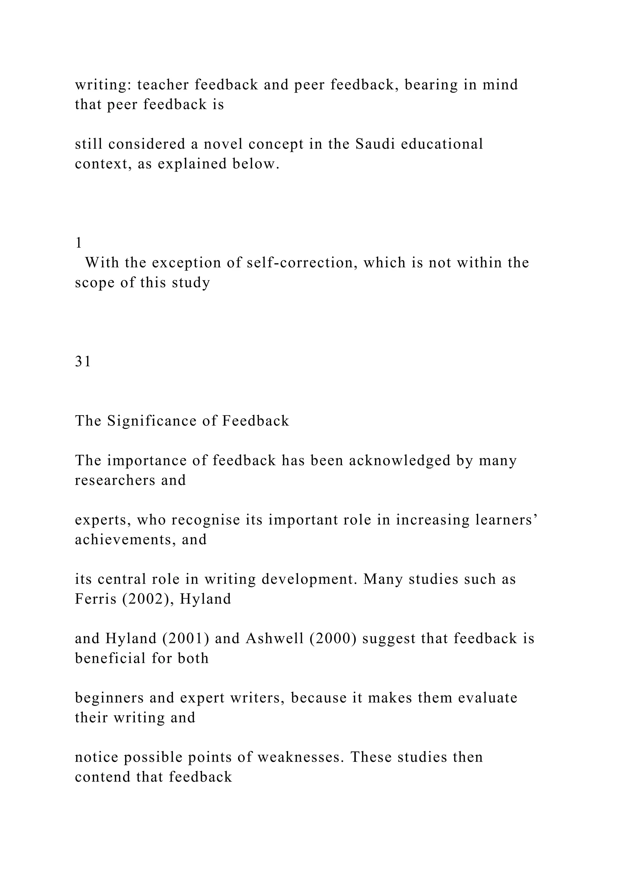 writing: teacher feedback and peer feedback, bearing in mind
that peer feedback is
still considered a novel concept in the Saudi educational
context, as explained below.
1
With the exception of self-correction, which is not within the
scope of this study
31
The Significance of Feedback
The importance of feedback has been acknowledged by many
researchers and
experts, who recognise its important role in increasing learners’
achievements, and
its central role in writing development. Many studies such as
Ferris (2002), Hyland
and Hyland (2001) and Ashwell (2000) suggest that feedback is
beneficial for both
beginners and expert writers, because it makes them evaluate
their writing and
notice possible points of weaknesses. These studies then
contend that feedback
 