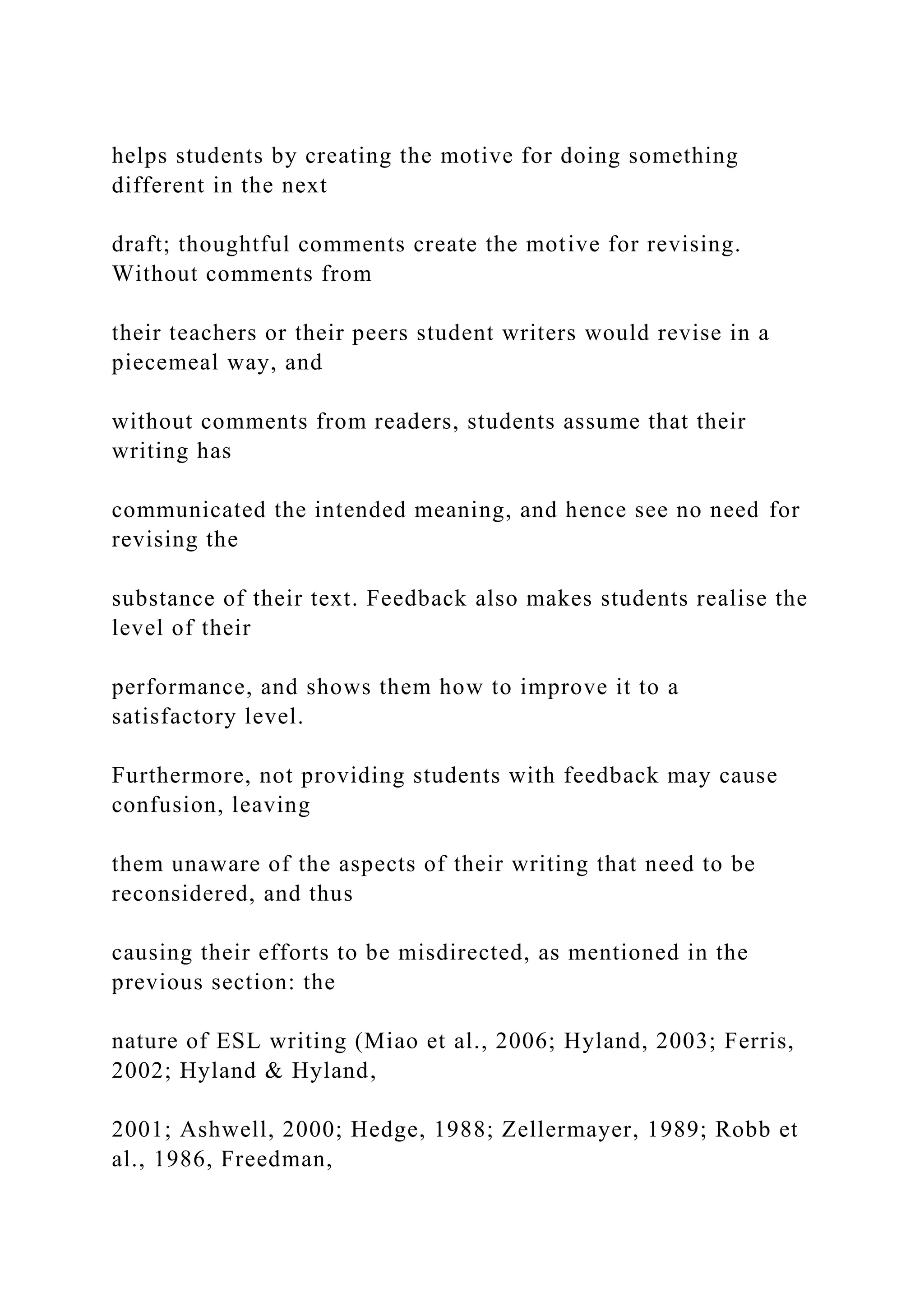 helps students by creating the motive for doing something
different in the next
draft; thoughtful comments create the motive for revising.
Without comments from
their teachers or their peers student writers would revise in a
piecemeal way, and
without comments from readers, students assume that their
writing has
communicated the intended meaning, and hence see no need for
revising the
substance of their text. Feedback also makes students realise the
level of their
performance, and shows them how to improve it to a
satisfactory level.
Furthermore, not providing students with feedback may cause
confusion, leaving
them unaware of the aspects of their writing that need to be
reconsidered, and thus
causing their efforts to be misdirected, as mentioned in the
previous section: the
nature of ESL writing (Miao et al., 2006; Hyland, 2003; Ferris,
2002; Hyland & Hyland,
2001; Ashwell, 2000; Hedge, 1988; Zellermayer, 1989; Robb et
al., 1986, Freedman,
 