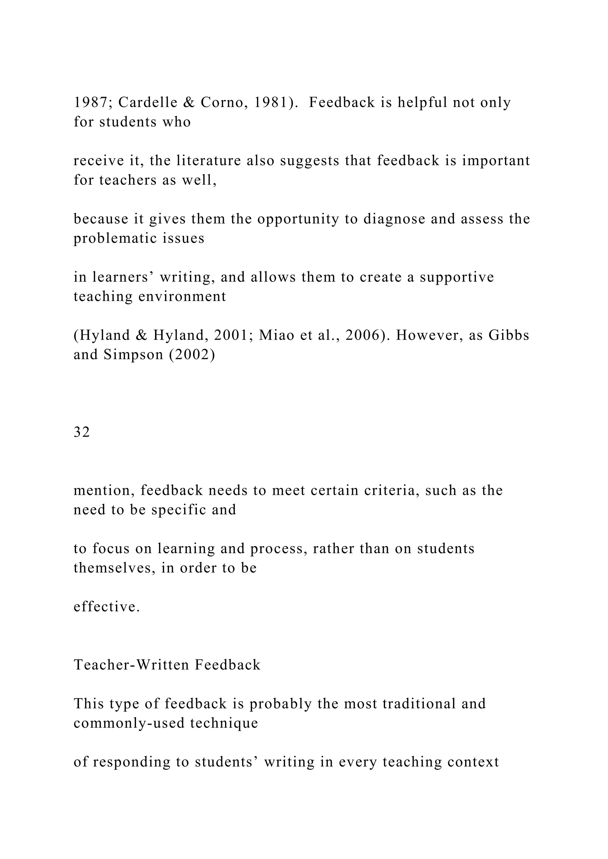 1987; Cardelle & Corno, 1981). Feedback is helpful not only
for students who
receive it, the literature also suggests that feedback is important
for teachers as well,
because it gives them the opportunity to diagnose and assess the
problematic issues
in learners’ writing, and allows them to create a supportive
teaching environment
(Hyland & Hyland, 2001; Miao et al., 2006). However, as Gibbs
and Simpson (2002)
32
mention, feedback needs to meet certain criteria, such as the
need to be specific and
to focus on learning and process, rather than on students
themselves, in order to be
effective.
Teacher-Written Feedback
This type of feedback is probably the most traditional and
commonly-used technique
of responding to students’ writing in every teaching context
 