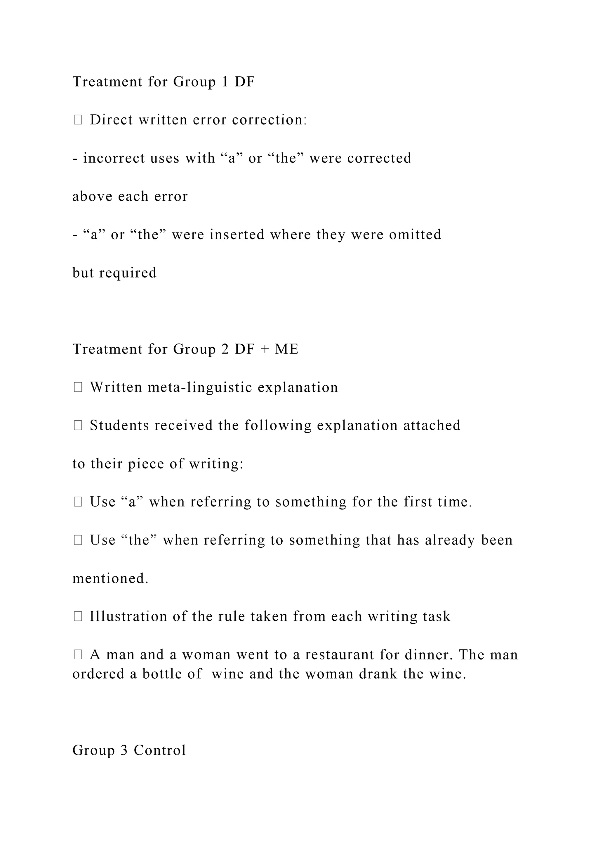 Treatment for Group 1 DF
- incorrect uses with “a” or “the” were corrected
above each error
- “a” or “the” were inserted where they were omitted
but required
Treatment for Group 2 DF + ME
-linguistic explanation
to their piece of writing:
mentioned.
t for dinner. The man
ordered a bottle of wine and the woman drank the wine.
Group 3 Control
 
