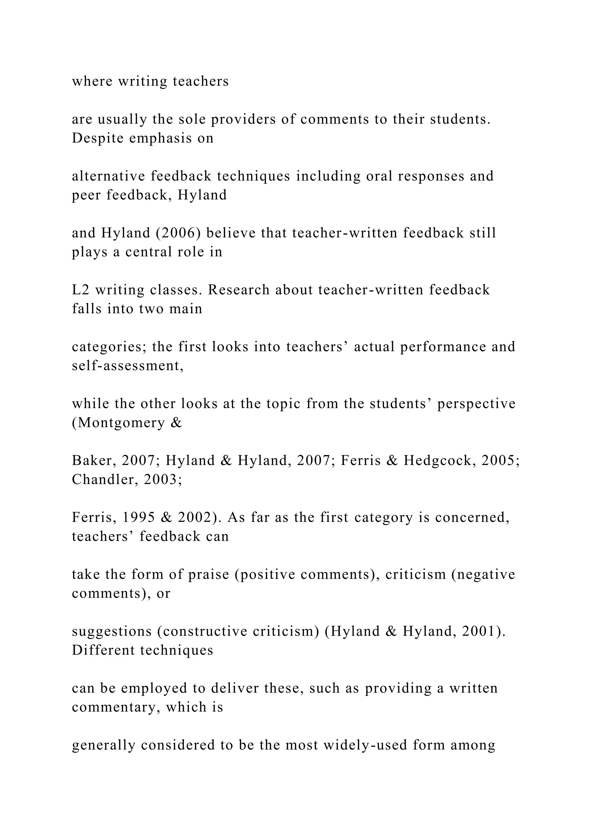 where writing teachers
are usually the sole providers of comments to their students.
Despite emphasis on
alternative feedback techniques including oral responses and
peer feedback, Hyland
and Hyland (2006) believe that teacher-written feedback still
plays a central role in
L2 writing classes. Research about teacher-written feedback
falls into two main
categories; the first looks into teachers’ actual performance and
self-assessment,
while the other looks at the topic from the students’ perspective
(Montgomery &
Baker, 2007; Hyland & Hyland, 2007; Ferris & Hedgcock, 2005;
Chandler, 2003;
Ferris, 1995 & 2002). As far as the first category is concerned,
teachers’ feedback can
take the form of praise (positive comments), criticism (negative
comments), or
suggestions (constructive criticism) (Hyland & Hyland, 2001).
Different techniques
can be employed to deliver these, such as providing a written
commentary, which is
generally considered to be the most widely-used form among
 