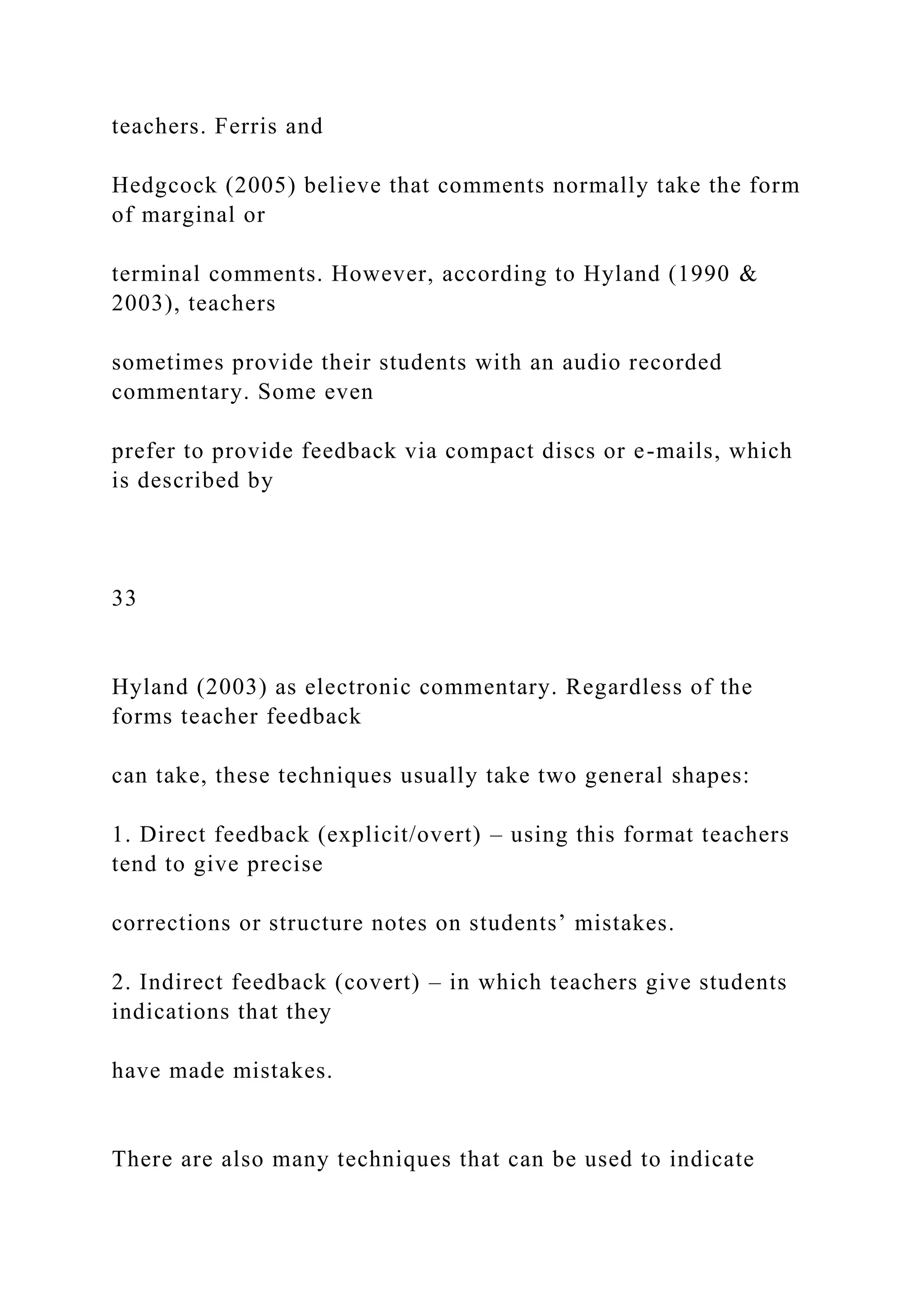 teachers. Ferris and
Hedgcock (2005) believe that comments normally take the form
of marginal or
terminal comments. However, according to Hyland (1990 &
2003), teachers
sometimes provide their students with an audio recorded
commentary. Some even
prefer to provide feedback via compact discs or e-mails, which
is described by
33
Hyland (2003) as electronic commentary. Regardless of the
forms teacher feedback
can take, these techniques usually take two general shapes:
1. Direct feedback (explicit/overt) – using this format teachers
tend to give precise
corrections or structure notes on students’ mistakes.
2. Indirect feedback (covert) – in which teachers give students
indications that they
have made mistakes.
There are also many techniques that can be used to indicate
 