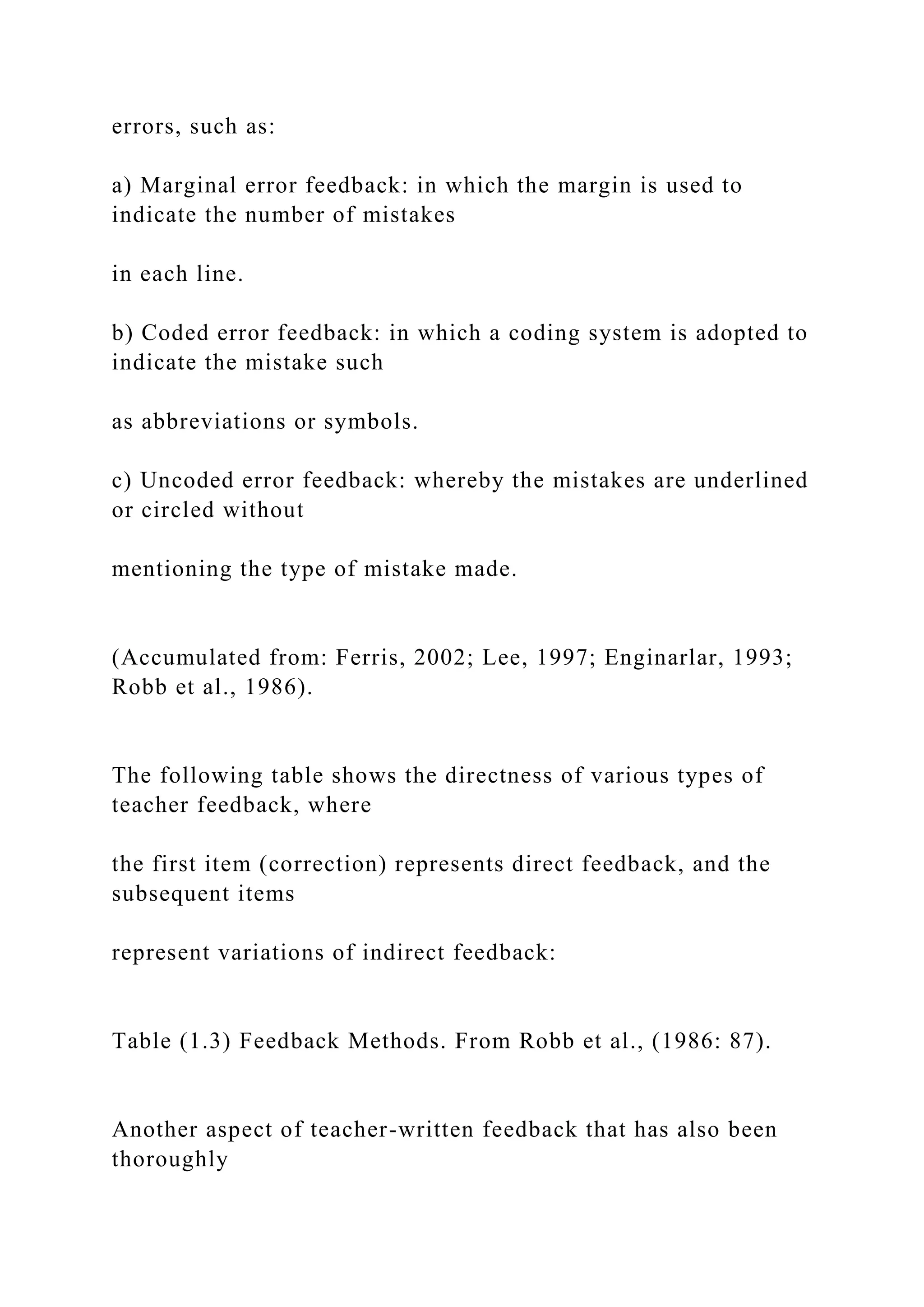 errors, such as:
a) Marginal error feedback: in which the margin is used to
indicate the number of mistakes
in each line.
b) Coded error feedback: in which a coding system is adopted to
indicate the mistake such
as abbreviations or symbols.
c) Uncoded error feedback: whereby the mistakes are underlined
or circled without
mentioning the type of mistake made.
(Accumulated from: Ferris, 2002; Lee, 1997; Enginarlar, 1993;
Robb et al., 1986).
The following table shows the directness of various types of
teacher feedback, where
the first item (correction) represents direct feedback, and the
subsequent items
represent variations of indirect feedback:
Table (1.3) Feedback Methods. From Robb et al., (1986: 87).
Another aspect of teacher-written feedback that has also been
thoroughly
 