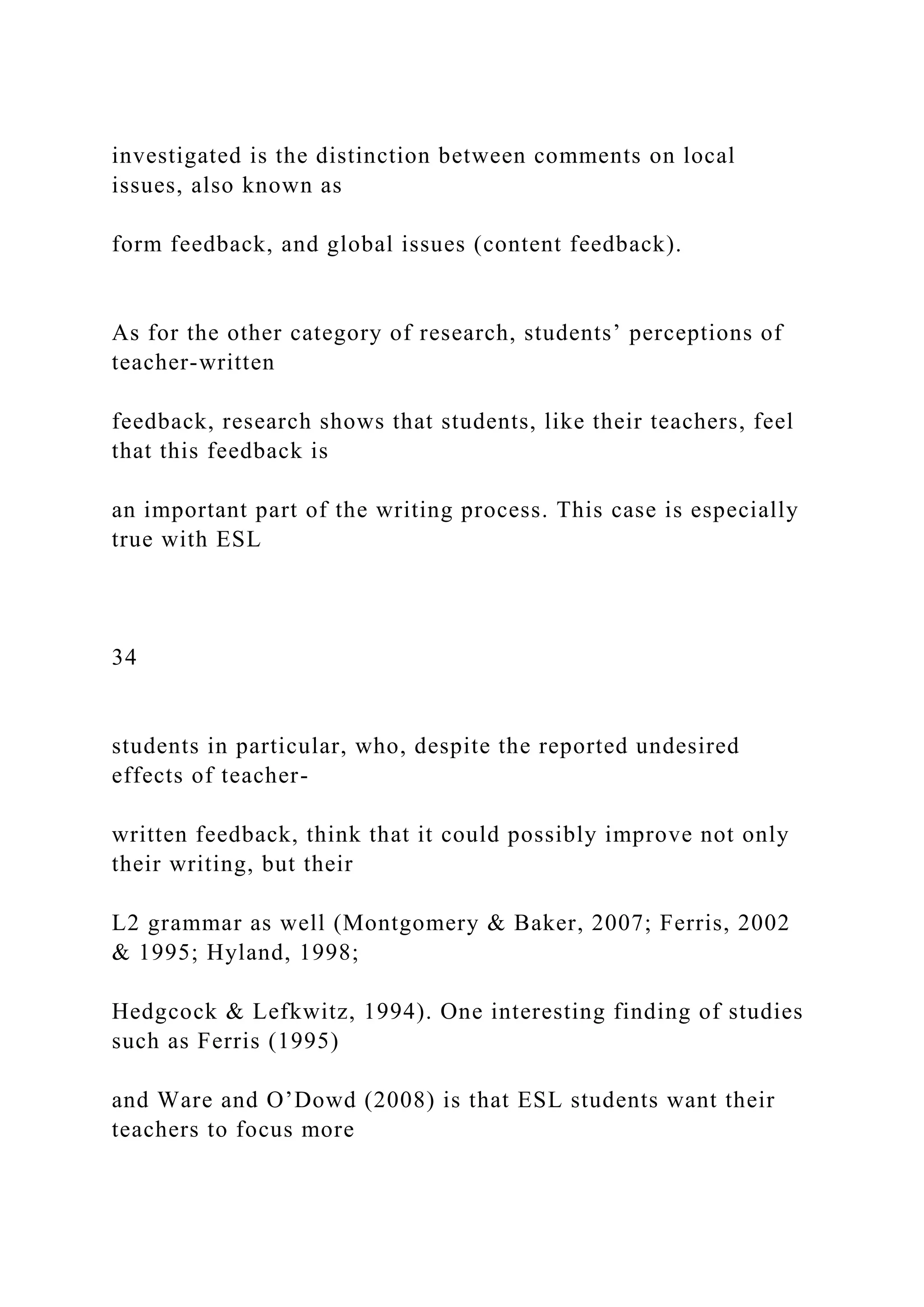 investigated is the distinction between comments on local
issues, also known as
form feedback, and global issues (content feedback).
As for the other category of research, students’ perceptions of
teacher-written
feedback, research shows that students, like their teachers, feel
that this feedback is
an important part of the writing process. This case is especially
true with ESL
34
students in particular, who, despite the reported undesired
effects of teacher-
written feedback, think that it could possibly improve not only
their writing, but their
L2 grammar as well (Montgomery & Baker, 2007; Ferris, 2002
& 1995; Hyland, 1998;
Hedgcock & Lefkwitz, 1994). One interesting finding of studies
such as Ferris (1995)
and Ware and O’Dowd (2008) is that ESL students want their
teachers to focus more
 