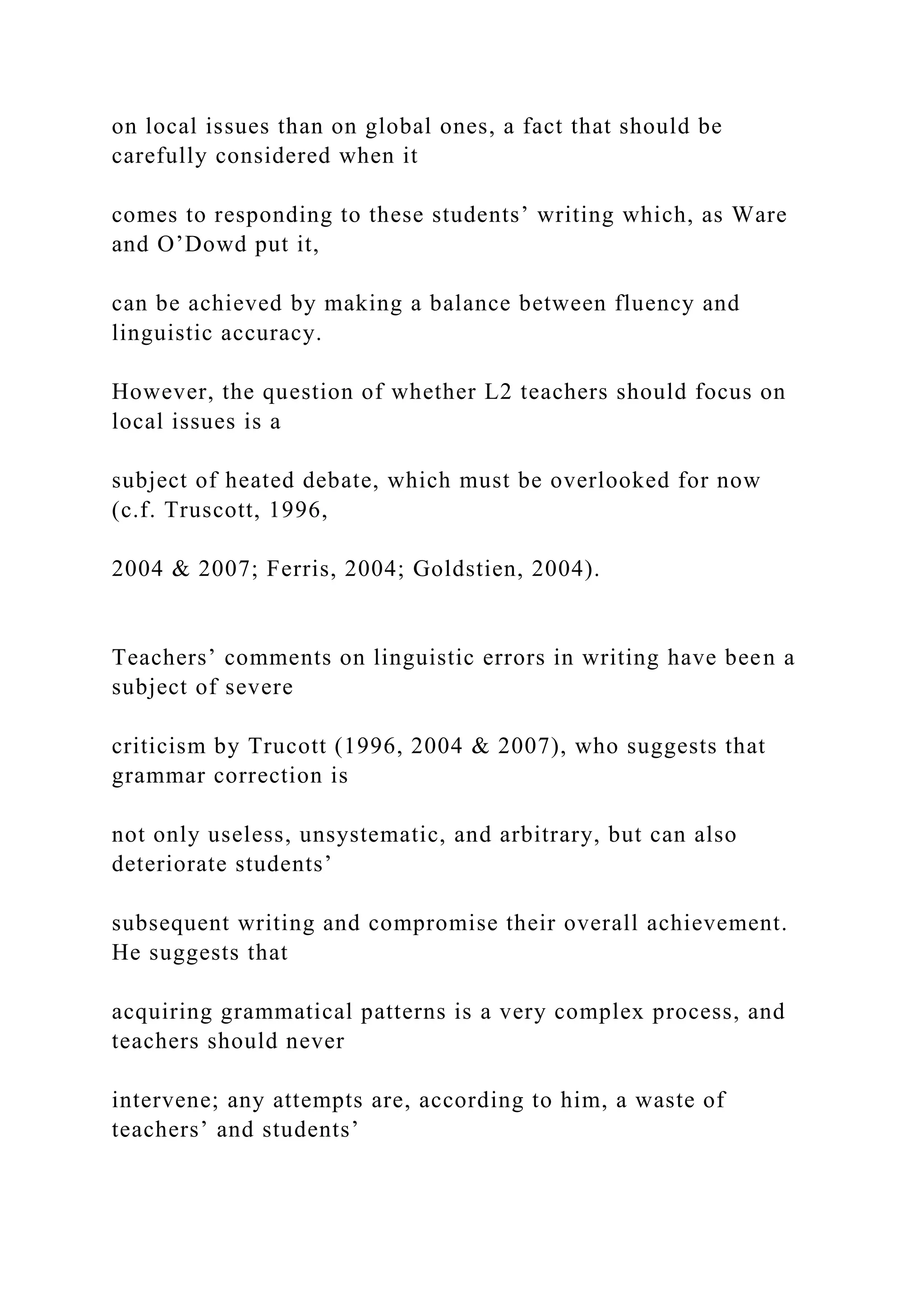 on local issues than on global ones, a fact that should be
carefully considered when it
comes to responding to these students’ writing which, as Ware
and O’Dowd put it,
can be achieved by making a balance between fluency and
linguistic accuracy.
However, the question of whether L2 teachers should focus on
local issues is a
subject of heated debate, which must be overlooked for now
(c.f. Truscott, 1996,
2004 & 2007; Ferris, 2004; Goldstien, 2004).
Teachers’ comments on linguistic errors in writing have been a
subject of severe
criticism by Trucott (1996, 2004 & 2007), who suggests that
grammar correction is
not only useless, unsystematic, and arbitrary, but can also
deteriorate students’
subsequent writing and compromise their overall achievement.
He suggests that
acquiring grammatical patterns is a very complex process, and
teachers should never
intervene; any attempts are, according to him, a waste of
teachers’ and students’
 