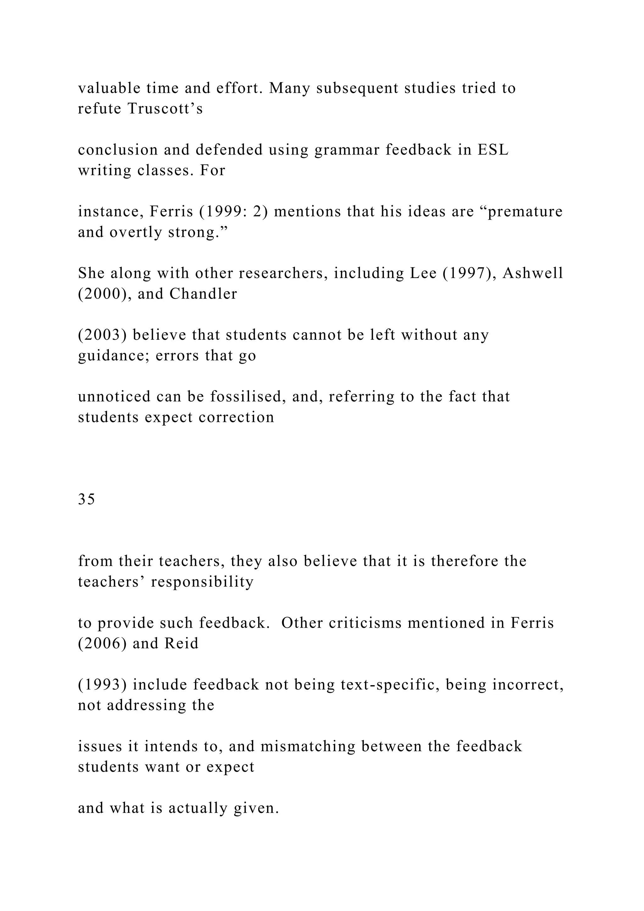 valuable time and effort. Many subsequent studies tried to
refute Truscott’s
conclusion and defended using grammar feedback in ESL
writing classes. For
instance, Ferris (1999: 2) mentions that his ideas are “premature
and overtly strong.”
She along with other researchers, including Lee (1997), Ashwell
(2000), and Chandler
(2003) believe that students cannot be left without any
guidance; errors that go
unnoticed can be fossilised, and, referring to the fact that
students expect correction
35
from their teachers, they also believe that it is therefore the
teachers’ responsibility
to provide such feedback. Other criticisms mentioned in Ferris
(2006) and Reid
(1993) include feedback not being text-specific, being incorrect,
not addressing the
issues it intends to, and mismatching between the feedback
students want or expect
and what is actually given.
 