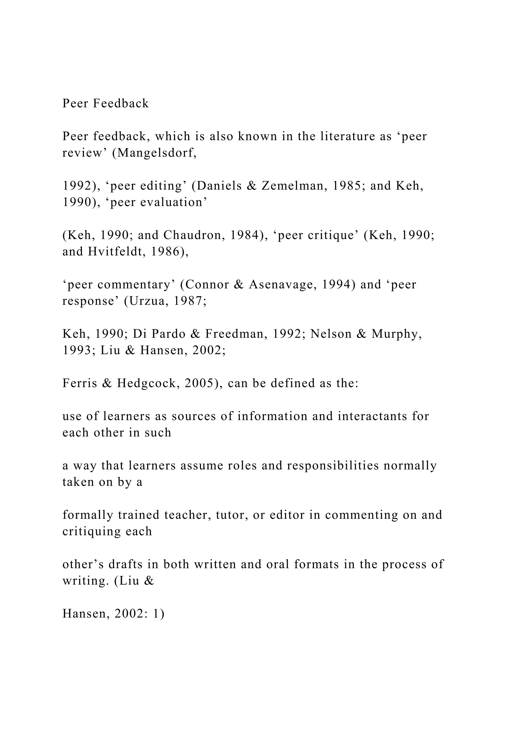 Peer Feedback
Peer feedback, which is also known in the literature as ‘peer
review’ (Mangelsdorf,
1992), ‘peer editing’ (Daniels & Zemelman, 1985; and Keh,
1990), ‘peer evaluation’
(Keh, 1990; and Chaudron, 1984), ‘peer critique’ (Keh, 1990;
and Hvitfeldt, 1986),
‘peer commentary’ (Connor & Asenavage, 1994) and ‘peer
response’ (Urzua, 1987;
Keh, 1990; Di Pardo & Freedman, 1992; Nelson & Murphy,
1993; Liu & Hansen, 2002;
Ferris & Hedgcock, 2005), can be defined as the:
use of learners as sources of information and interactants for
each other in such
a way that learners assume roles and responsibilities normally
taken on by a
formally trained teacher, tutor, or editor in commenting on and
critiquing each
other’s drafts in both written and oral formats in the process of
writing. (Liu &
Hansen, 2002: 1)
 