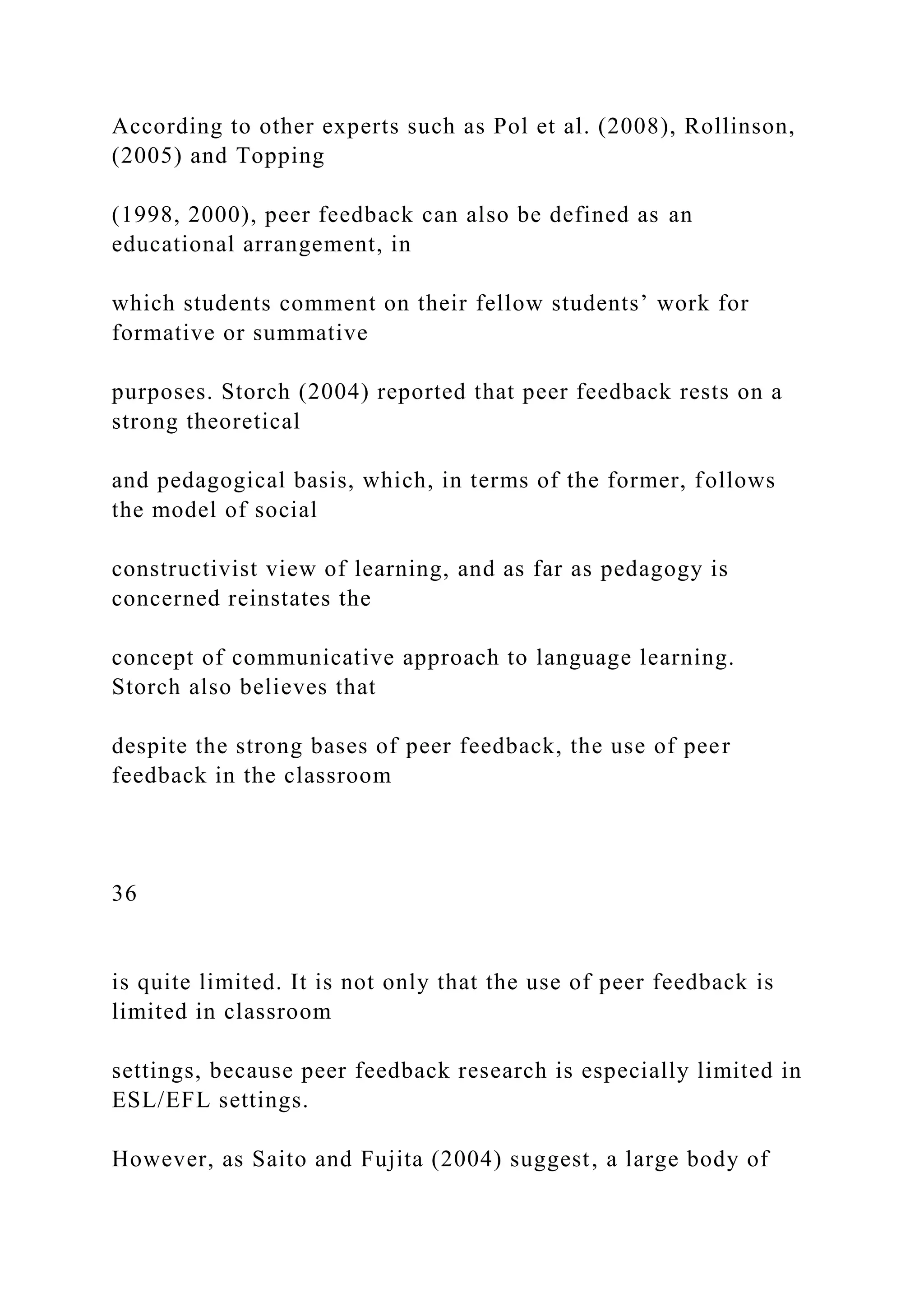 According to other experts such as Pol et al. (2008), Rollinson,
(2005) and Topping
(1998, 2000), peer feedback can also be defined as an
educational arrangement, in
which students comment on their fellow students’ work for
formative or summative
purposes. Storch (2004) reported that peer feedback rests on a
strong theoretical
and pedagogical basis, which, in terms of the former, follows
the model of social
constructivist view of learning, and as far as pedagogy is
concerned reinstates the
concept of communicative approach to language learning.
Storch also believes that
despite the strong bases of peer feedback, the use of peer
feedback in the classroom
36
is quite limited. It is not only that the use of peer feedback is
limited in classroom
settings, because peer feedback research is especially limited in
ESL/EFL settings.
However, as Saito and Fujita (2004) suggest, a large body of
 