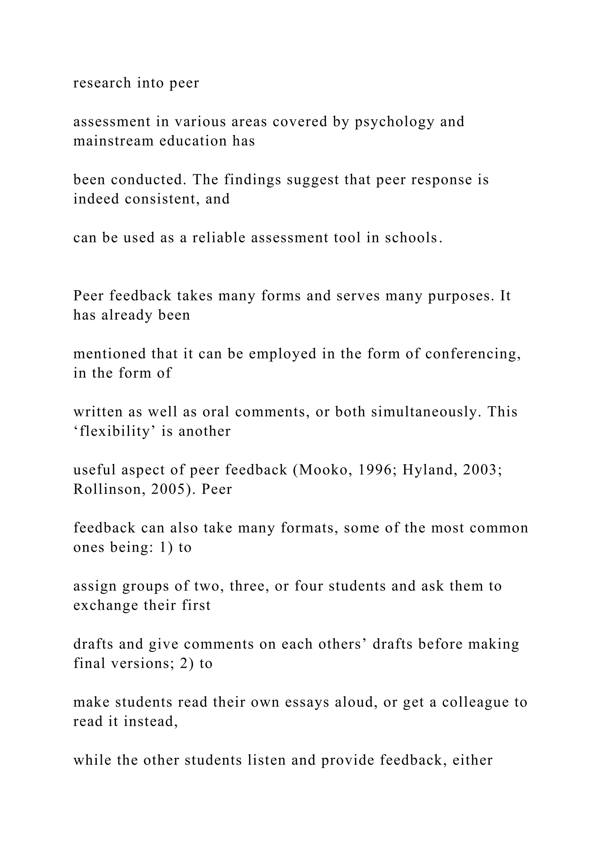 research into peer
assessment in various areas covered by psychology and
mainstream education has
been conducted. The findings suggest that peer response is
indeed consistent, and
can be used as a reliable assessment tool in schools.
Peer feedback takes many forms and serves many purposes. It
has already been
mentioned that it can be employed in the form of conferencing,
in the form of
written as well as oral comments, or both simultaneously. This
‘flexibility’ is another
useful aspect of peer feedback (Mooko, 1996; Hyland, 2003;
Rollinson, 2005). Peer
feedback can also take many formats, some of the most common
ones being: 1) to
assign groups of two, three, or four students and ask them to
exchange their first
drafts and give comments on each others’ drafts before making
final versions; 2) to
make students read their own essays aloud, or get a colleague to
read it instead,
while the other students listen and provide feedback, either
 