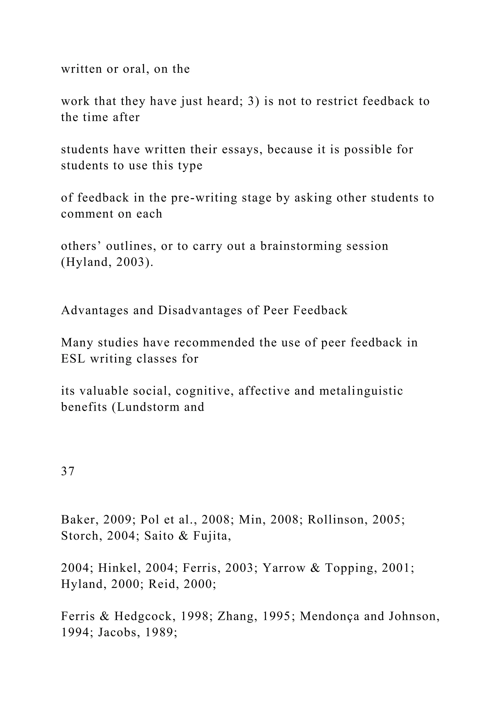 written or oral, on the
work that they have just heard; 3) is not to restrict feedback to
the time after
students have written their essays, because it is possible for
students to use this type
of feedback in the pre-writing stage by asking other students to
comment on each
others’ outlines, or to carry out a brainstorming session
(Hyland, 2003).
Advantages and Disadvantages of Peer Feedback
Many studies have recommended the use of peer feedback in
ESL writing classes for
its valuable social, cognitive, affective and metalinguistic
benefits (Lundstorm and
37
Baker, 2009; Pol et al., 2008; Min, 2008; Rollinson, 2005;
Storch, 2004; Saito & Fujita,
2004; Hinkel, 2004; Ferris, 2003; Yarrow & Topping, 2001;
Hyland, 2000; Reid, 2000;
Ferris & Hedgcock, 1998; Zhang, 1995; Mendonça and Johnson,
1994; Jacobs, 1989;
 