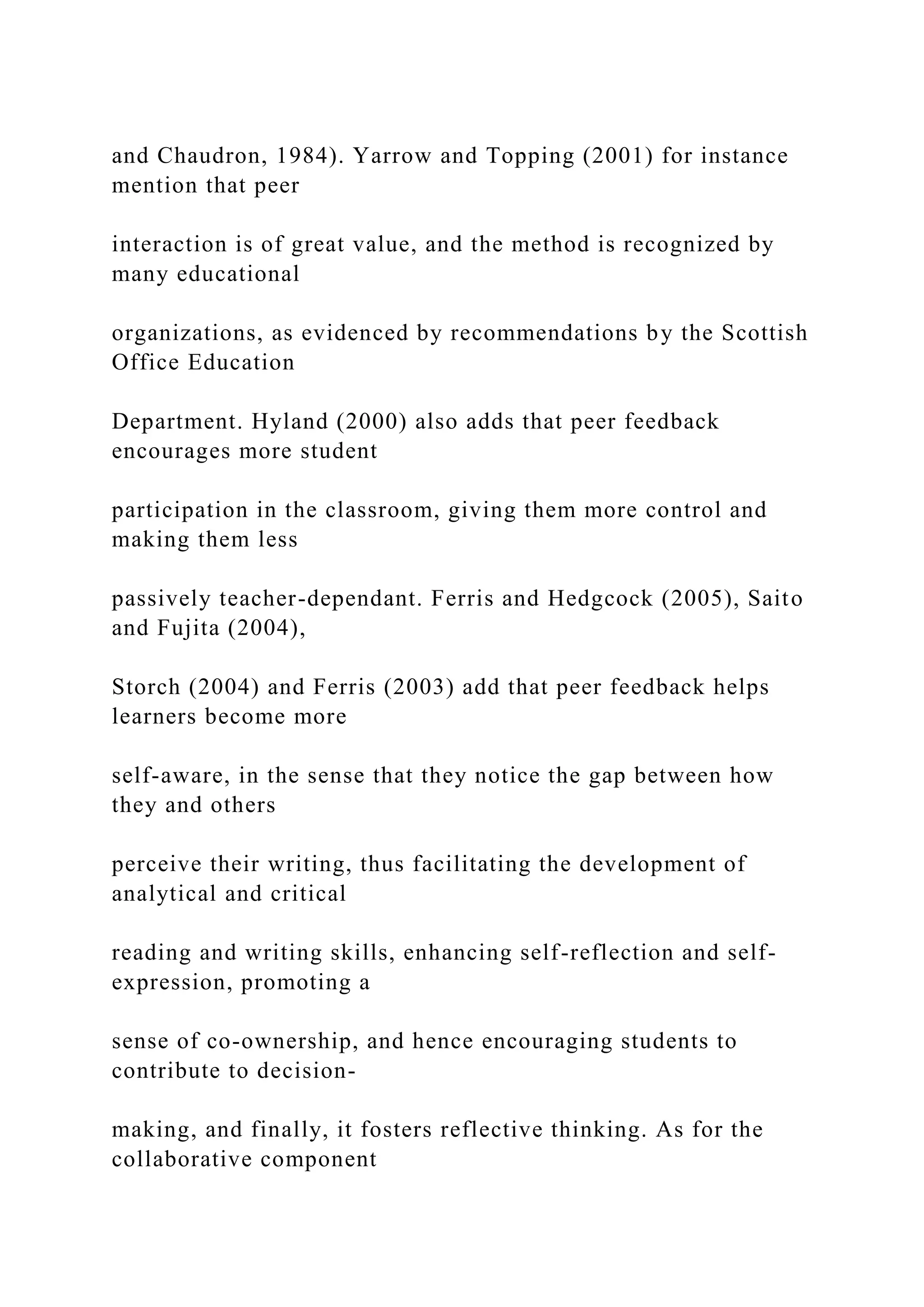 and Chaudron, 1984). Yarrow and Topping (2001) for instance
mention that peer
interaction is of great value, and the method is recognized by
many educational
organizations, as evidenced by recommendations by the Scottish
Office Education
Department. Hyland (2000) also adds that peer feedback
encourages more student
participation in the classroom, giving them more control and
making them less
passively teacher-dependant. Ferris and Hedgcock (2005), Saito
and Fujita (2004),
Storch (2004) and Ferris (2003) add that peer feedback helps
learners become more
self-aware, in the sense that they notice the gap between how
they and others
perceive their writing, thus facilitating the development of
analytical and critical
reading and writing skills, enhancing self-reflection and self-
expression, promoting a
sense of co-ownership, and hence encouraging students to
contribute to decision-
making, and finally, it fosters reflective thinking. As for the
collaborative component
 
