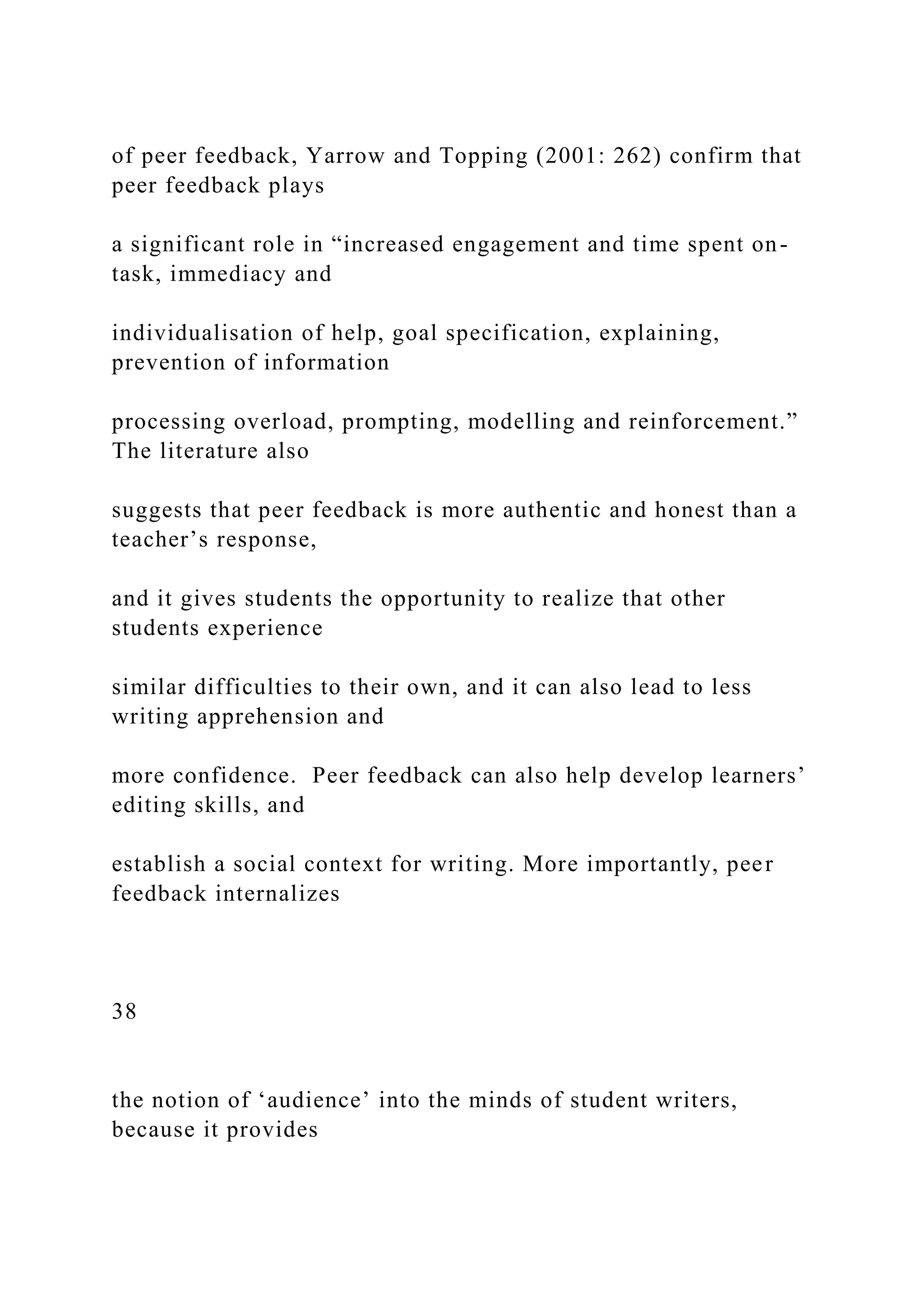 of peer feedback, Yarrow and Topping (2001: 262) confirm that
peer feedback plays
a significant role in “increased engagement and time spent on-
task, immediacy and
individualisation of help, goal specification, explaining,
prevention of information
processing overload, prompting, modelling and reinforcement.”
The literature also
suggests that peer feedback is more authentic and honest than a
teacher’s response,
and it gives students the opportunity to realize that other
students experience
similar difficulties to their own, and it can also lead to less
writing apprehension and
more confidence. Peer feedback can also help develop learners’
editing skills, and
establish a social context for writing. More importantly, peer
feedback internalizes
38
the notion of ‘audience’ into the minds of student writers,
because it provides
 