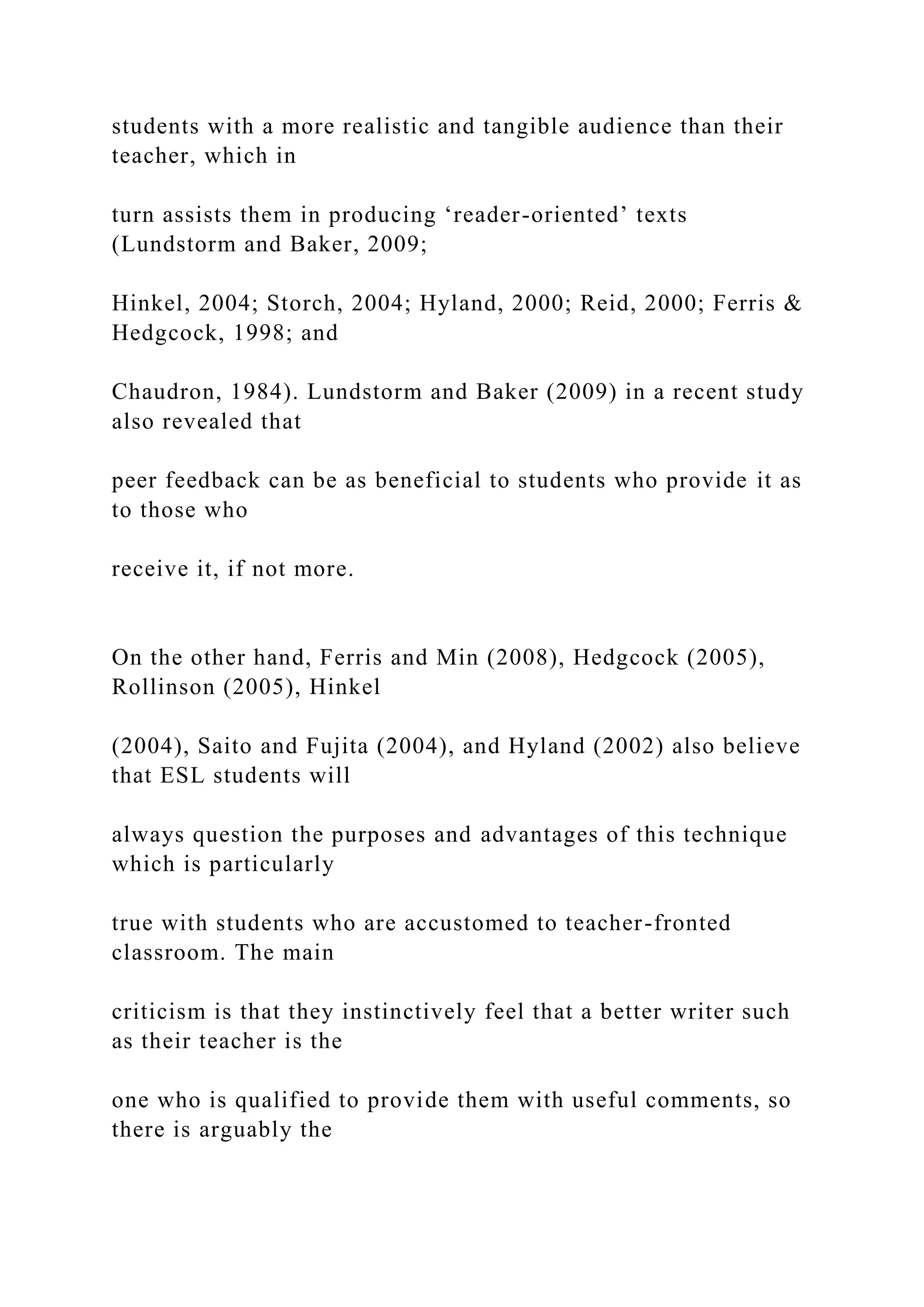 students with a more realistic and tangible audience than their
teacher, which in
turn assists them in producing ‘reader-oriented’ texts
(Lundstorm and Baker, 2009;
Hinkel, 2004; Storch, 2004; Hyland, 2000; Reid, 2000; Ferris &
Hedgcock, 1998; and
Chaudron, 1984). Lundstorm and Baker (2009) in a recent study
also revealed that
peer feedback can be as beneficial to students who provide it as
to those who
receive it, if not more.
On the other hand, Ferris and Min (2008), Hedgcock (2005),
Rollinson (2005), Hinkel
(2004), Saito and Fujita (2004), and Hyland (2002) also believe
that ESL students will
always question the purposes and advantages of this technique
which is particularly
true with students who are accustomed to teacher-fronted
classroom. The main
criticism is that they instinctively feel that a better writer such
as their teacher is the
one who is qualified to provide them with useful comments, so
there is arguably the
 