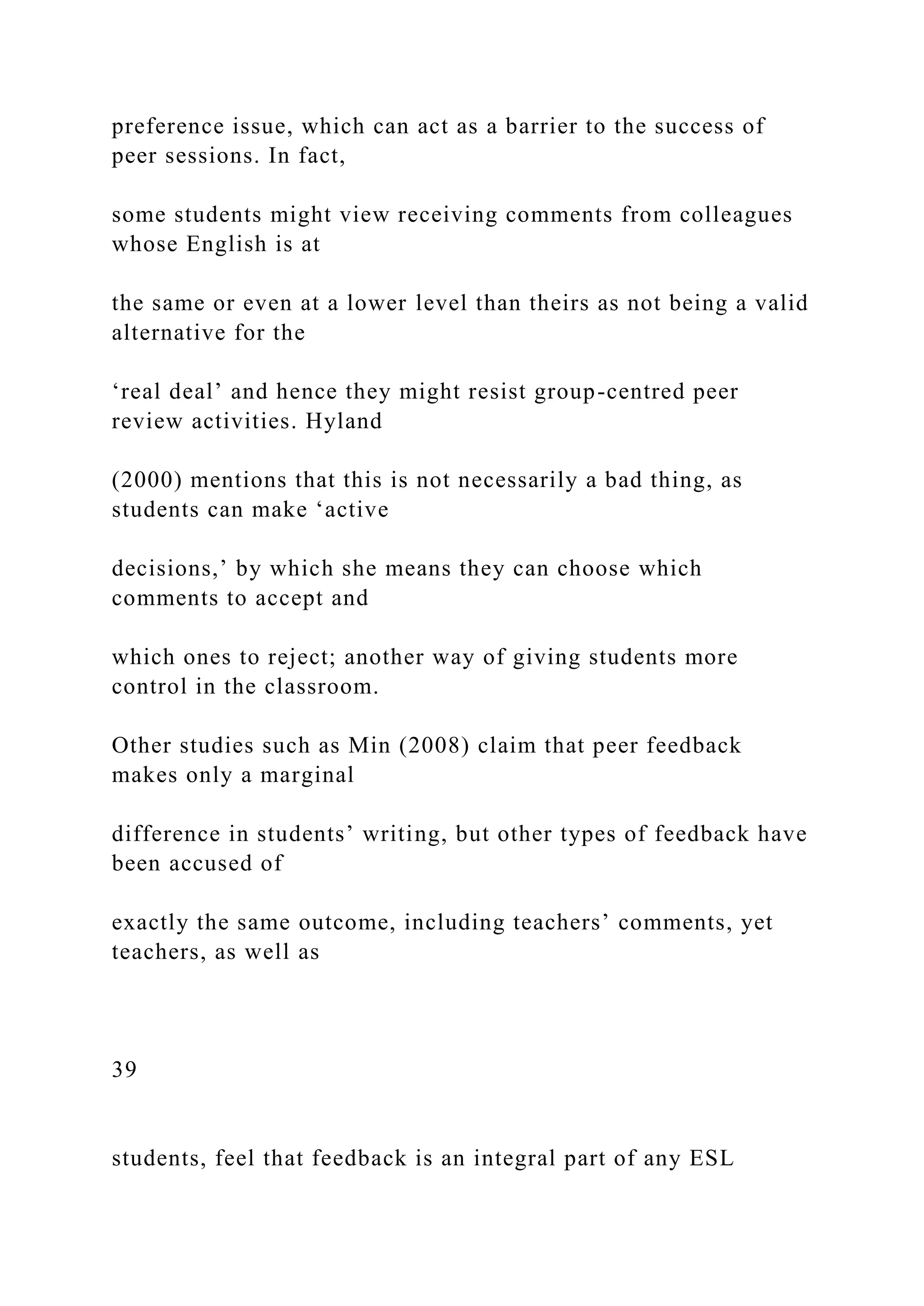 preference issue, which can act as a barrier to the success of
peer sessions. In fact,
some students might view receiving comments from colleagues
whose English is at
the same or even at a lower level than theirs as not being a valid
alternative for the
‘real deal’ and hence they might resist group-centred peer
review activities. Hyland
(2000) mentions that this is not necessarily a bad thing, as
students can make ‘active
decisions,’ by which she means they can choose which
comments to accept and
which ones to reject; another way of giving students more
control in the classroom.
Other studies such as Min (2008) claim that peer feedback
makes only a marginal
difference in students’ writing, but other types of feedback have
been accused of
exactly the same outcome, including teachers’ comments, yet
teachers, as well as
39
students, feel that feedback is an integral part of any ESL
 