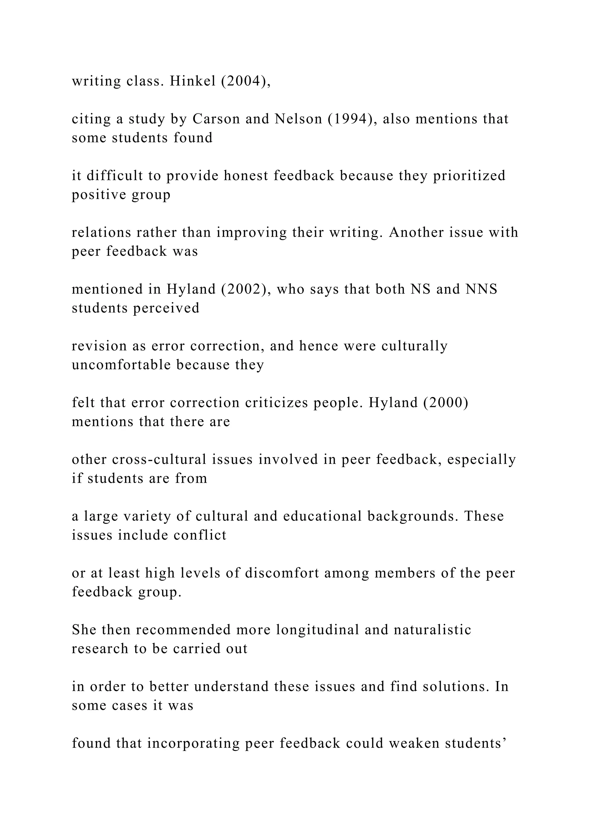 writing class. Hinkel (2004),
citing a study by Carson and Nelson (1994), also mentions that
some students found
it difficult to provide honest feedback because they prioritized
positive group
relations rather than improving their writing. Another issue with
peer feedback was
mentioned in Hyland (2002), who says that both NS and NNS
students perceived
revision as error correction, and hence were culturally
uncomfortable because they
felt that error correction criticizes people. Hyland (2000)
mentions that there are
other cross-cultural issues involved in peer feedback, especially
if students are from
a large variety of cultural and educational backgrounds. These
issues include conflict
or at least high levels of discomfort among members of the peer
feedback group.
She then recommended more longitudinal and naturalistic
research to be carried out
in order to better understand these issues and find solutions. In
some cases it was
found that incorporating peer feedback could weaken students’
 