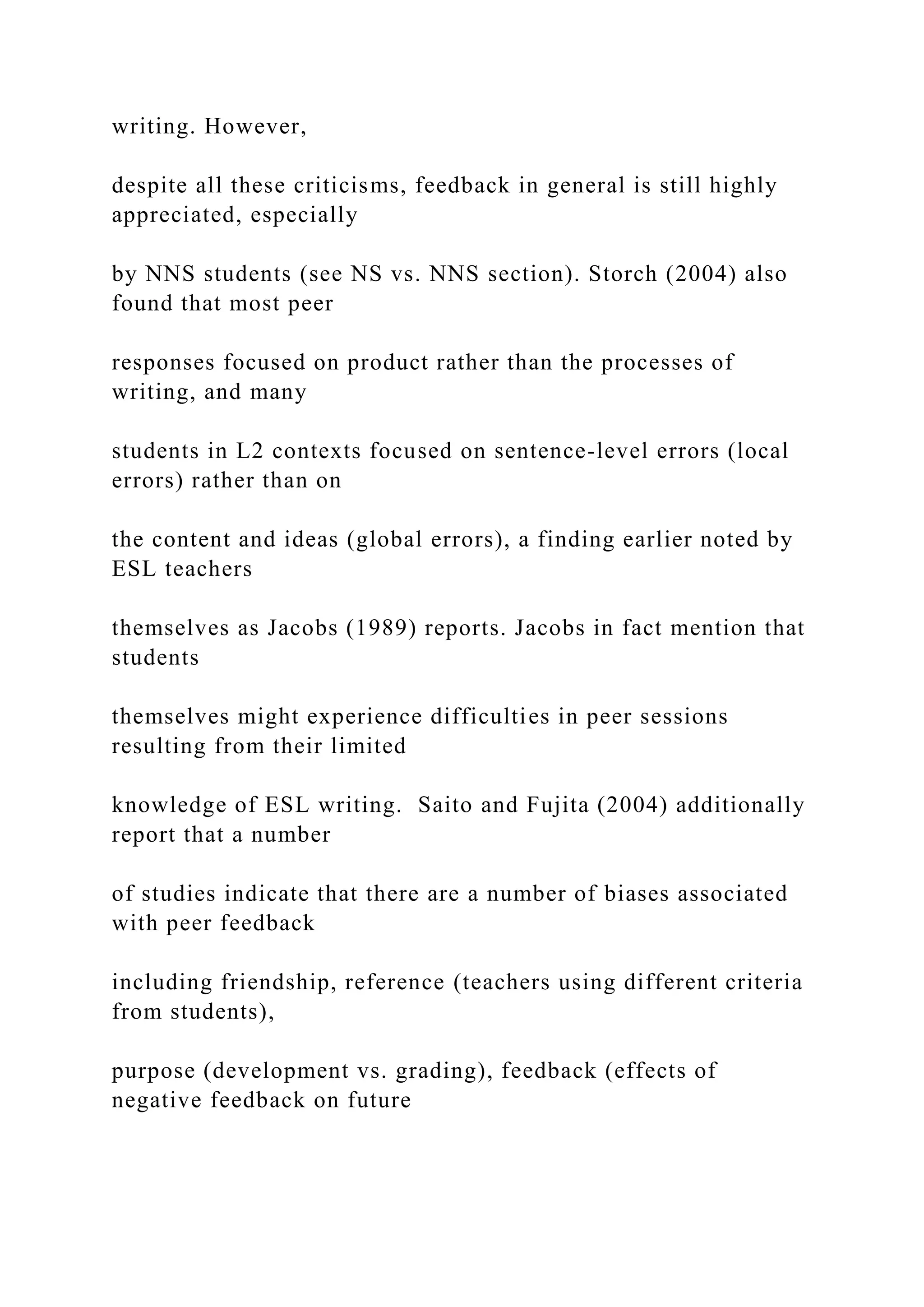 writing. However,
despite all these criticisms, feedback in general is still highly
appreciated, especially
by NNS students (see NS vs. NNS section). Storch (2004) also
found that most peer
responses focused on product rather than the processes of
writing, and many
students in L2 contexts focused on sentence-level errors (local
errors) rather than on
the content and ideas (global errors), a finding earlier noted by
ESL teachers
themselves as Jacobs (1989) reports. Jacobs in fact mention that
students
themselves might experience difficulties in peer sessions
resulting from their limited
knowledge of ESL writing. Saito and Fujita (2004) additionally
report that a number
of studies indicate that there are a number of biases associated
with peer feedback
including friendship, reference (teachers using different criteria
from students),
purpose (development vs. grading), feedback (effects of
negative feedback on future
 