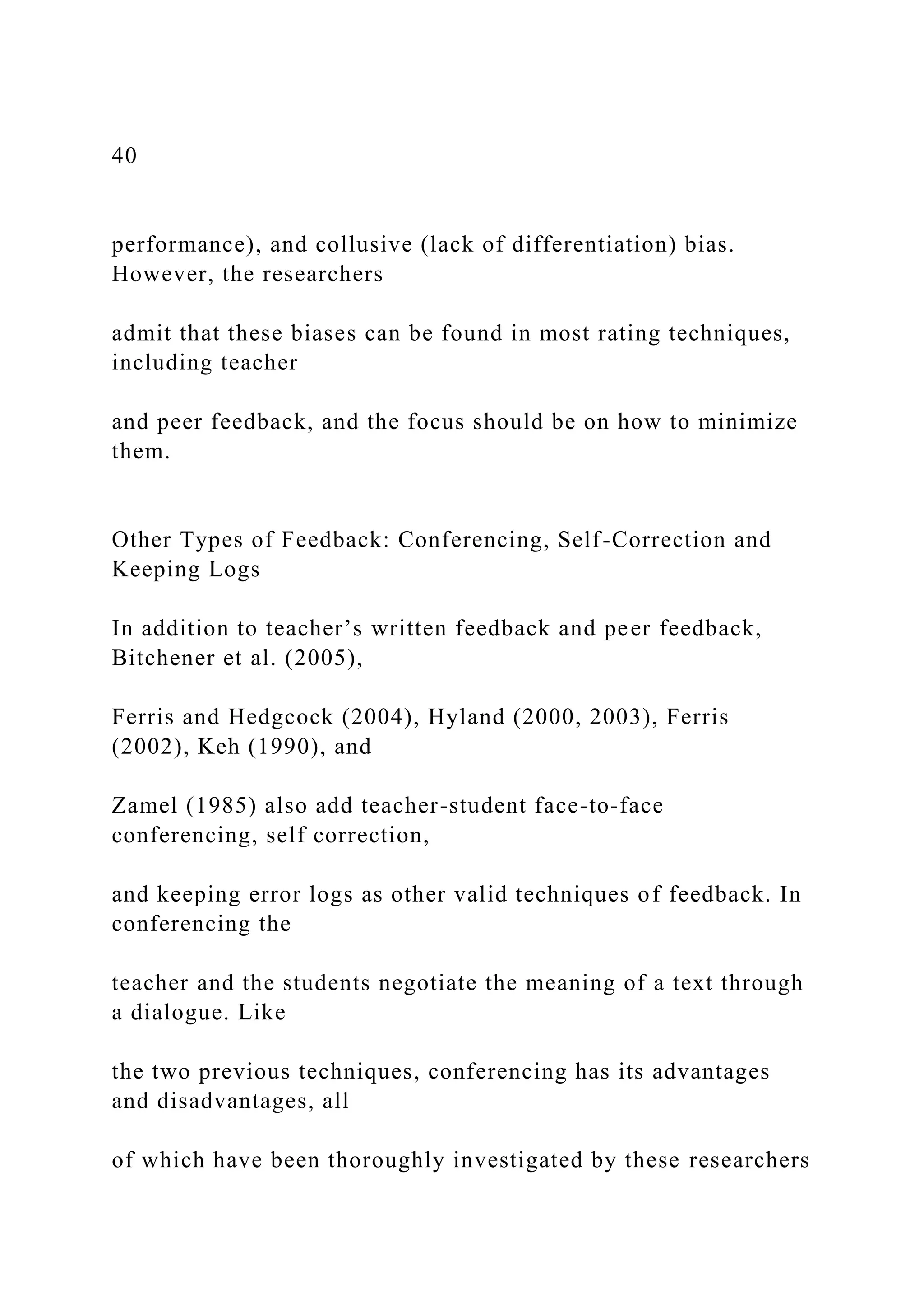 40
performance), and collusive (lack of differentiation) bias.
However, the researchers
admit that these biases can be found in most rating techniques,
including teacher
and peer feedback, and the focus should be on how to minimize
them.
Other Types of Feedback: Conferencing, Self-Correction and
Keeping Logs
In addition to teacher’s written feedback and peer feedback,
Bitchener et al. (2005),
Ferris and Hedgcock (2004), Hyland (2000, 2003), Ferris
(2002), Keh (1990), and
Zamel (1985) also add teacher-student face-to-face
conferencing, self correction,
and keeping error logs as other valid techniques of feedback. In
conferencing the
teacher and the students negotiate the meaning of a text through
a dialogue. Like
the two previous techniques, conferencing has its advantages
and disadvantages, all
of which have been thoroughly investigated by these researchers
 