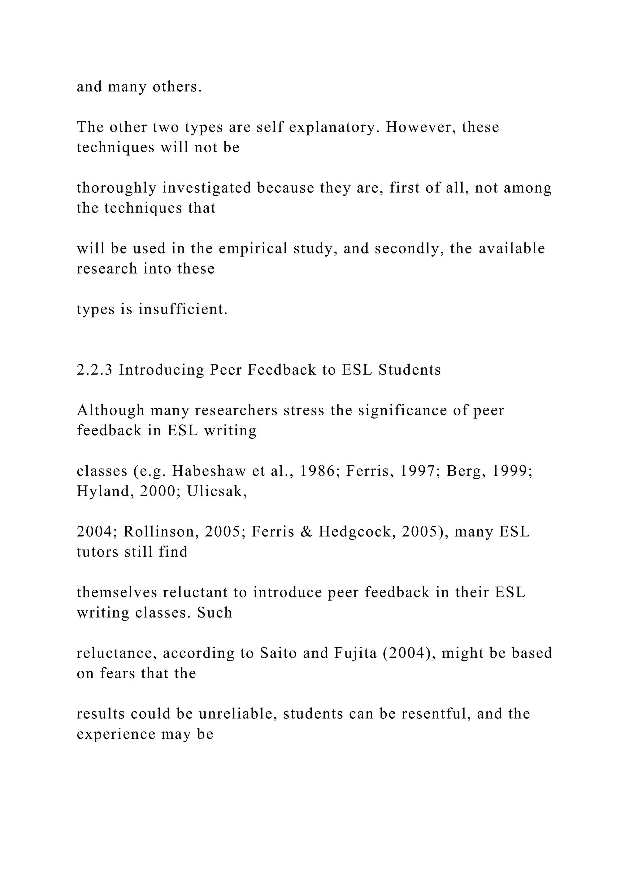 and many others.
The other two types are self explanatory. However, these
techniques will not be
thoroughly investigated because they are, first of all, not among
the techniques that
will be used in the empirical study, and secondly, the available
research into these
types is insufficient.
2.2.3 Introducing Peer Feedback to ESL Students
Although many researchers stress the significance of peer
feedback in ESL writing
classes (e.g. Habeshaw et al., 1986; Ferris, 1997; Berg, 1999;
Hyland, 2000; Ulicsak,
2004; Rollinson, 2005; Ferris & Hedgcock, 2005), many ESL
tutors still find
themselves reluctant to introduce peer feedback in their ESL
writing classes. Such
reluctance, according to Saito and Fujita (2004), might be based
on fears that the
results could be unreliable, students can be resentful, and the
experience may be
 