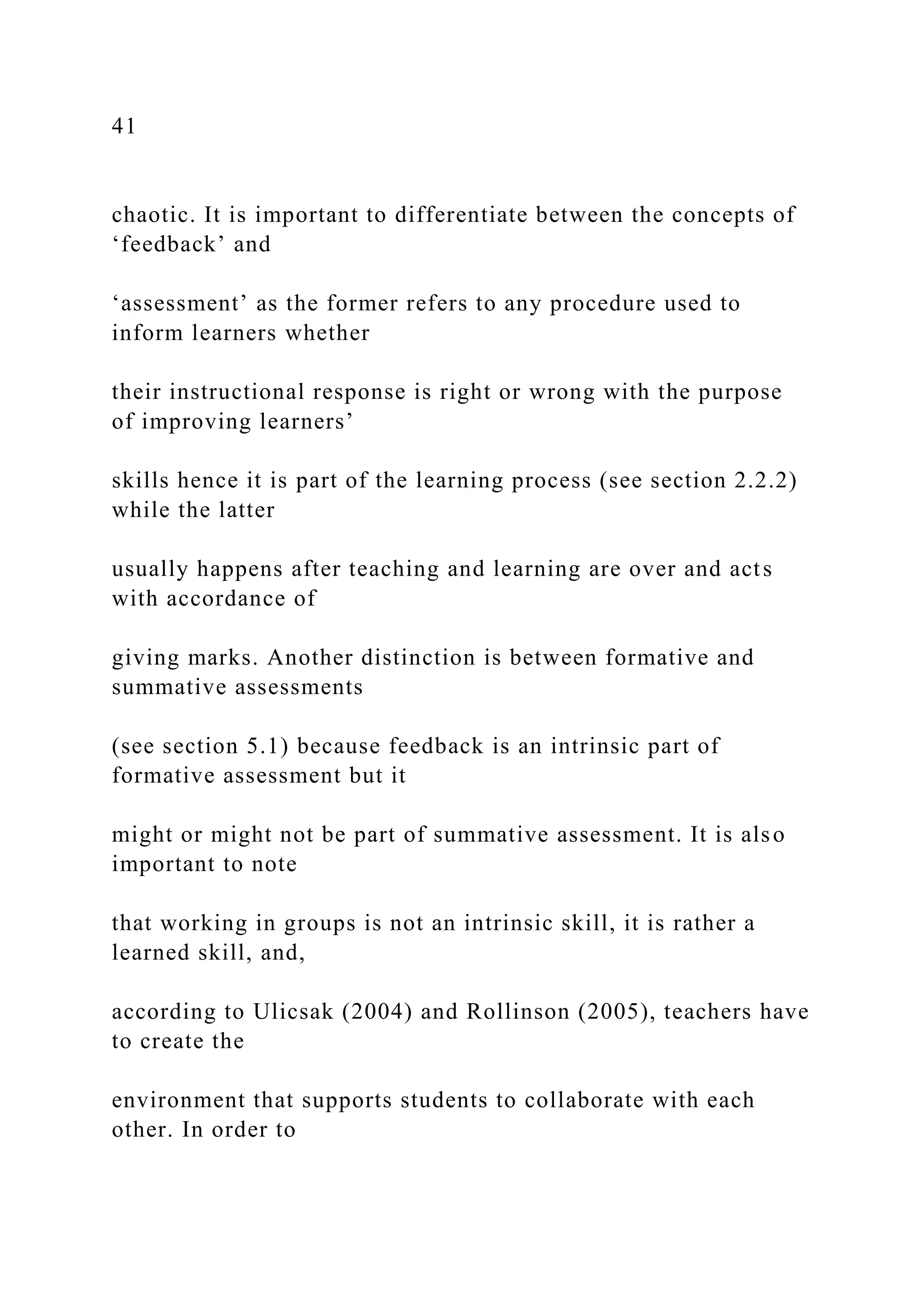 41
chaotic. It is important to differentiate between the concepts of
‘feedback’ and
‘assessment’ as the former refers to any procedure used to
inform learners whether
their instructional response is right or wrong with the purpose
of improving learners’
skills hence it is part of the learning process (see section 2.2.2)
while the latter
usually happens after teaching and learning are over and acts
with accordance of
giving marks. Another distinction is between formative and
summative assessments
(see section 5.1) because feedback is an intrinsic part of
formative assessment but it
might or might not be part of summative assessment. It is also
important to note
that working in groups is not an intrinsic skill, it is rather a
learned skill, and,
according to Ulicsak (2004) and Rollinson (2005), teachers have
to create the
environment that supports students to collaborate with each
other. In order to
 