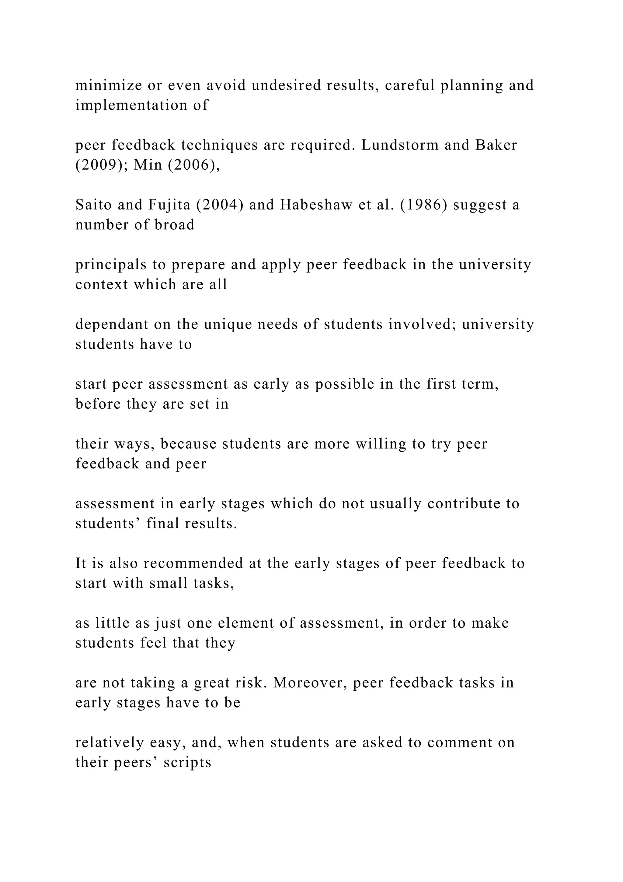 minimize or even avoid undesired results, careful planning and
implementation of
peer feedback techniques are required. Lundstorm and Baker
(2009); Min (2006),
Saito and Fujita (2004) and Habeshaw et al. (1986) suggest a
number of broad
principals to prepare and apply peer feedback in the university
context which are all
dependant on the unique needs of students involved; university
students have to
start peer assessment as early as possible in the first term,
before they are set in
their ways, because students are more willing to try peer
feedback and peer
assessment in early stages which do not usually contribute to
students’ final results.
It is also recommended at the early stages of peer feedback to
start with small tasks,
as little as just one element of assessment, in order to make
students feel that they
are not taking a great risk. Moreover, peer feedback tasks in
early stages have to be
relatively easy, and, when students are asked to comment on
their peers’ scripts
 