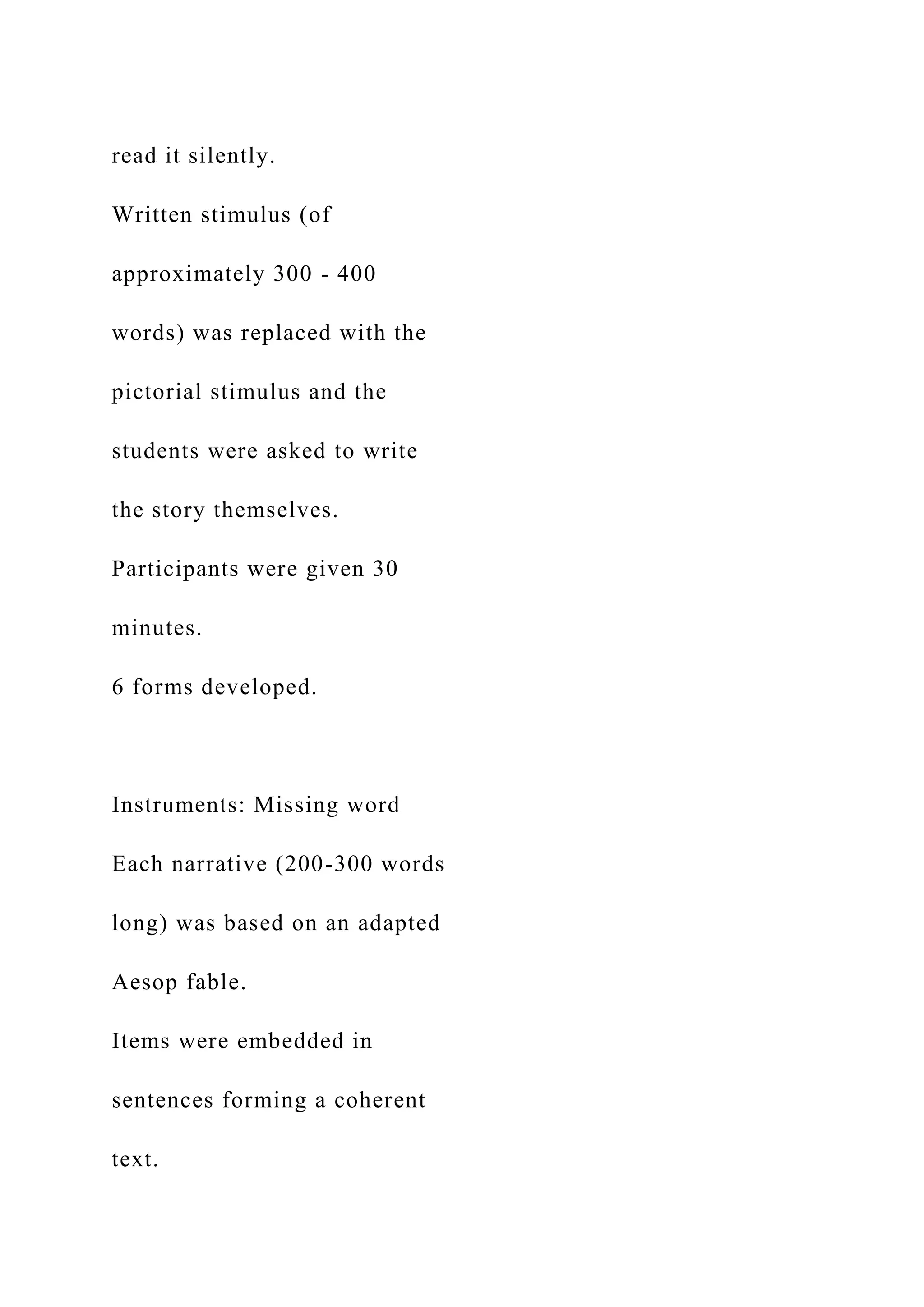 read it silently.
Written stimulus (of
approximately 300 - 400
words) was replaced with the
pictorial stimulus and the
students were asked to write
the story themselves.
Participants were given 30
minutes.
6 forms developed.
Instruments: Missing word
Each narrative (200-300 words
long) was based on an adapted
Aesop fable.
Items were embedded in
sentences forming a coherent
text.
 