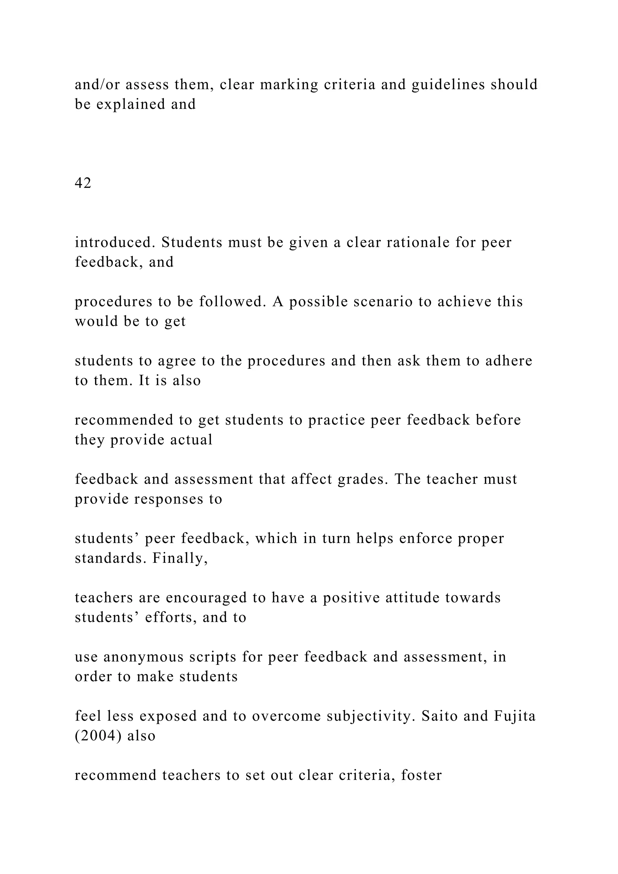 and/or assess them, clear marking criteria and guidelines should
be explained and
42
introduced. Students must be given a clear rationale for peer
feedback, and
procedures to be followed. A possible scenario to achieve this
would be to get
students to agree to the procedures and then ask them to adhere
to them. It is also
recommended to get students to practice peer feedback before
they provide actual
feedback and assessment that affect grades. The teacher must
provide responses to
students’ peer feedback, which in turn helps enforce proper
standards. Finally,
teachers are encouraged to have a positive attitude towards
students’ efforts, and to
use anonymous scripts for peer feedback and assessment, in
order to make students
feel less exposed and to overcome subjectivity. Saito and Fujita
(2004) also
recommend teachers to set out clear criteria, foster
 