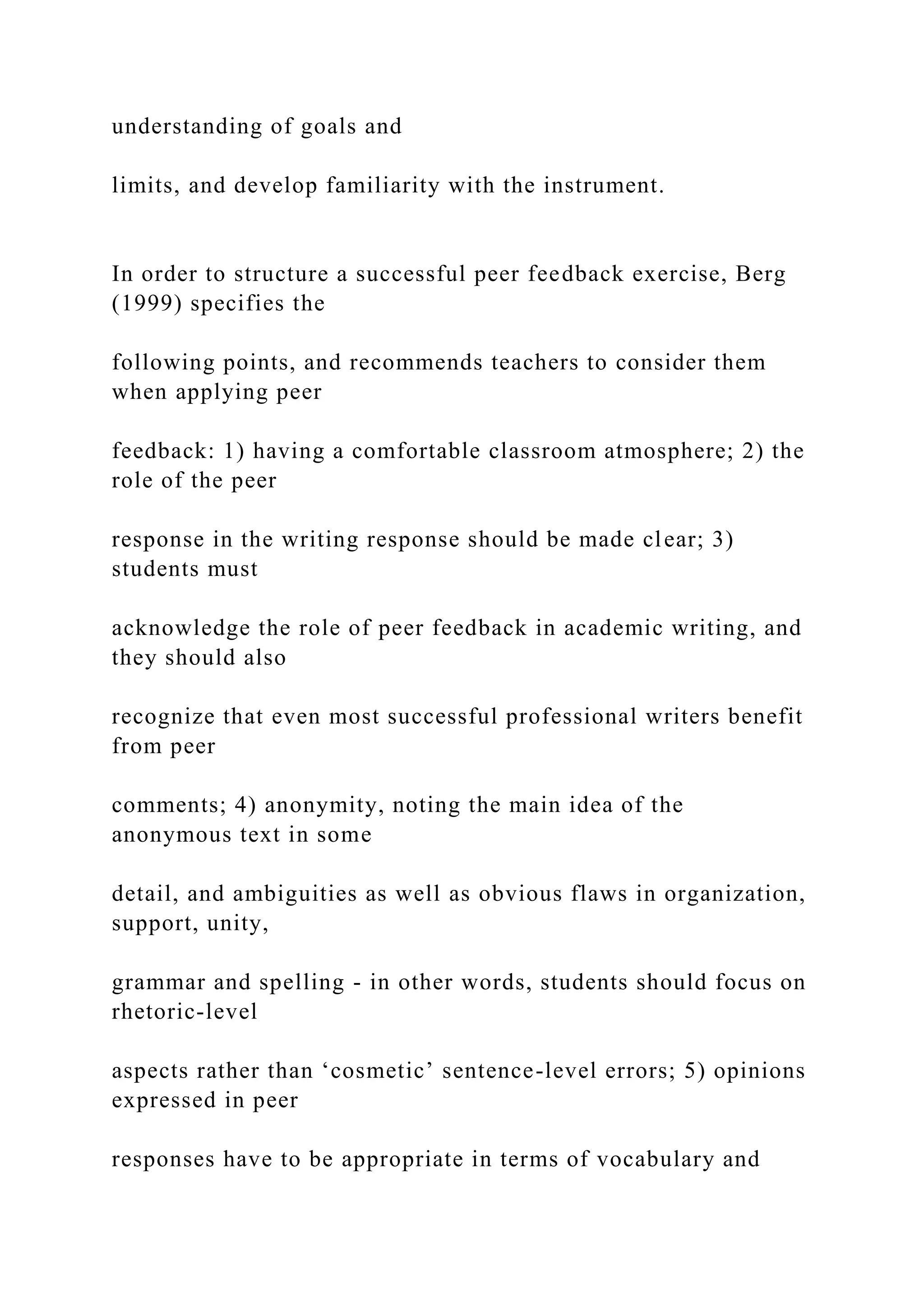 understanding of goals and
limits, and develop familiarity with the instrument.
In order to structure a successful peer feedback exercise, Berg
(1999) specifies the
following points, and recommends teachers to consider them
when applying peer
feedback: 1) having a comfortable classroom atmosphere; 2) the
role of the peer
response in the writing response should be made clear; 3)
students must
acknowledge the role of peer feedback in academic writing, and
they should also
recognize that even most successful professional writers benefit
from peer
comments; 4) anonymity, noting the main idea of the
anonymous text in some
detail, and ambiguities as well as obvious flaws in organization,
support, unity,
grammar and spelling - in other words, students should focus on
rhetoric-level
aspects rather than ‘cosmetic’ sentence-level errors; 5) opinions
expressed in peer
responses have to be appropriate in terms of vocabulary and
 
