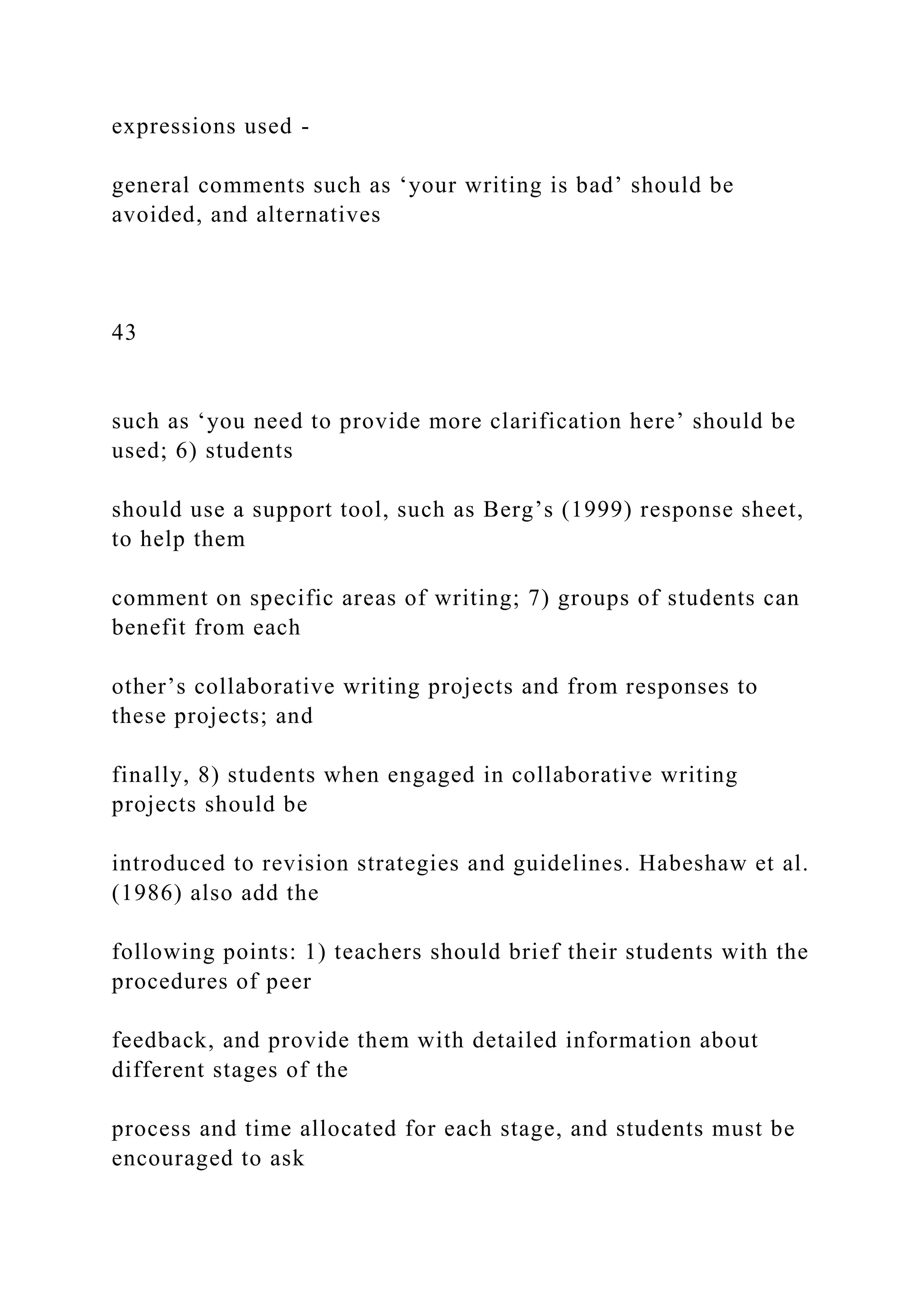 expressions used -
general comments such as ‘your writing is bad’ should be
avoided, and alternatives
43
such as ‘you need to provide more clarification here’ should be
used; 6) students
should use a support tool, such as Berg’s (1999) response sheet,
to help them
comment on specific areas of writing; 7) groups of students can
benefit from each
other’s collaborative writing projects and from responses to
these projects; and
finally, 8) students when engaged in collaborative writing
projects should be
introduced to revision strategies and guidelines. Habeshaw et al.
(1986) also add the
following points: 1) teachers should brief their students with the
procedures of peer
feedback, and provide them with detailed information about
different stages of the
process and time allocated for each stage, and students must be
encouraged to ask
 