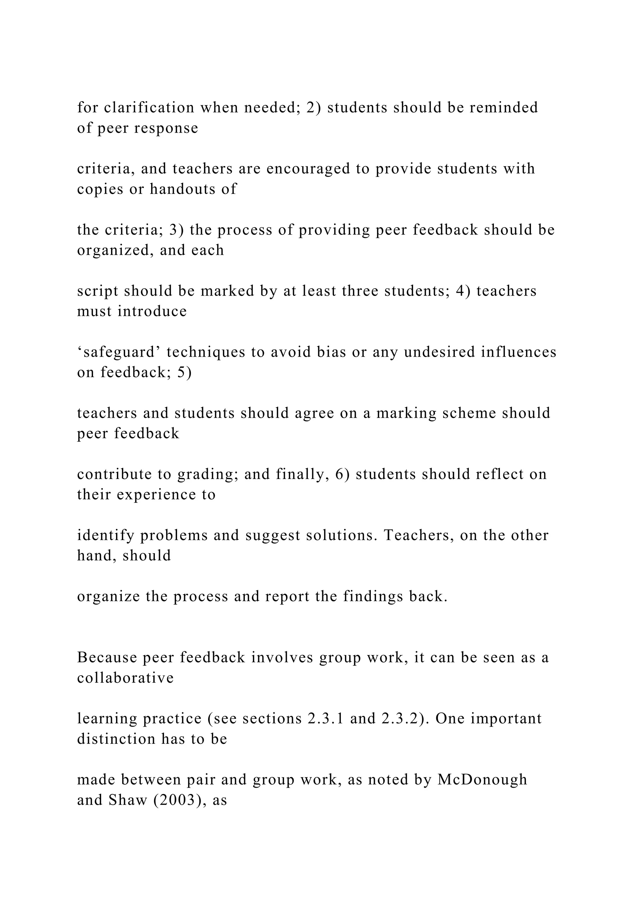 for clarification when needed; 2) students should be reminded
of peer response
criteria, and teachers are encouraged to provide students with
copies or handouts of
the criteria; 3) the process of providing peer feedback should be
organized, and each
script should be marked by at least three students; 4) teachers
must introduce
‘safeguard’ techniques to avoid bias or any undesired influences
on feedback; 5)
teachers and students should agree on a marking scheme should
peer feedback
contribute to grading; and finally, 6) students should reflect on
their experience to
identify problems and suggest solutions. Teachers, on the other
hand, should
organize the process and report the findings back.
Because peer feedback involves group work, it can be seen as a
collaborative
learning practice (see sections 2.3.1 and 2.3.2). One important
distinction has to be
made between pair and group work, as noted by McDonough
and Shaw (2003), as
 