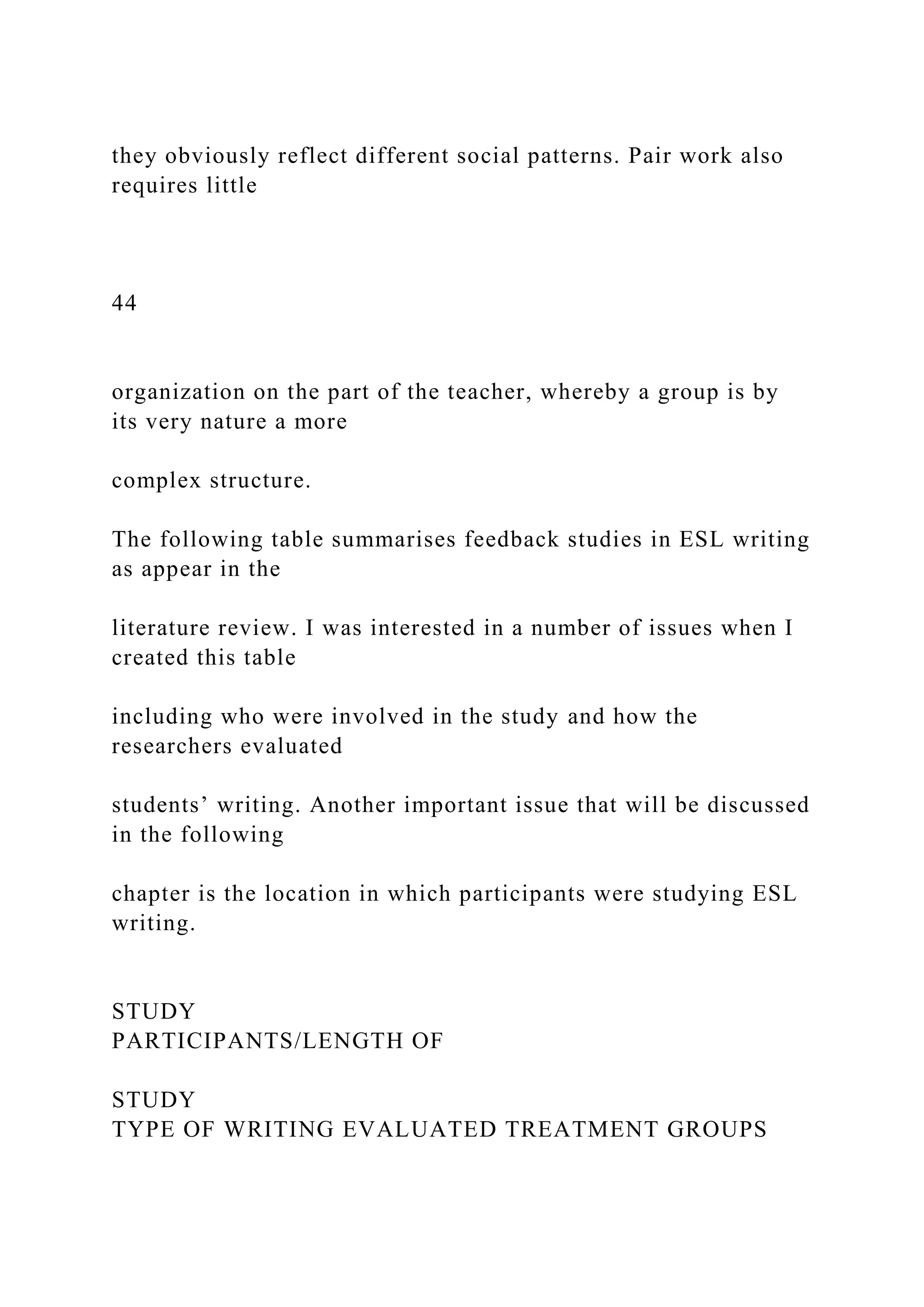 they obviously reflect different social patterns. Pair work also
requires little
44
organization on the part of the teacher, whereby a group is by
its very nature a more
complex structure.
The following table summarises feedback studies in ESL writing
as appear in the
literature review. I was interested in a number of issues when I
created this table
including who were involved in the study and how the
researchers evaluated
students’ writing. Another important issue that will be discussed
in the following
chapter is the location in which participants were studying ESL
writing.
STUDY
PARTICIPANTS/LENGTH OF
STUDY
TYPE OF WRITING EVALUATED TREATMENT GROUPS
 