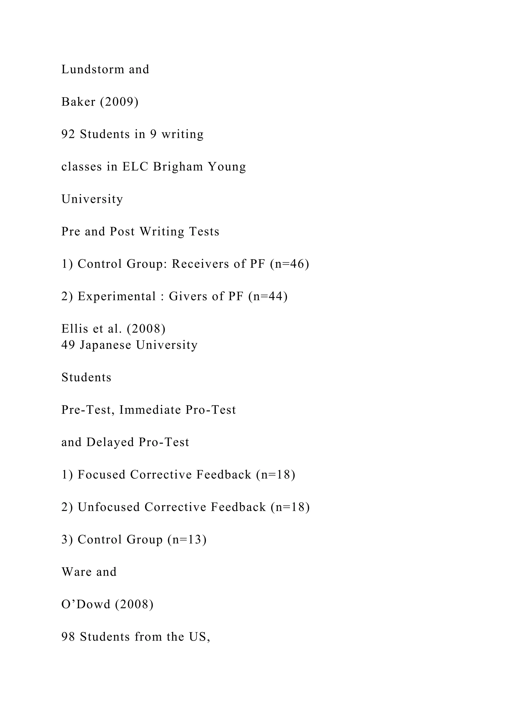 Lundstorm and
Baker (2009)
92 Students in 9 writing
classes in ELC Brigham Young
University
Pre and Post Writing Tests
1) Control Group: Receivers of PF (n=46)
2) Experimental : Givers of PF (n=44)
Ellis et al. (2008)
49 Japanese University
Students
Pre-Test, Immediate Pro-Test
and Delayed Pro-Test
1) Focused Corrective Feedback (n=18)
2) Unfocused Corrective Feedback (n=18)
3) Control Group (n=13)
Ware and
O’Dowd (2008)
98 Students from the US,
 