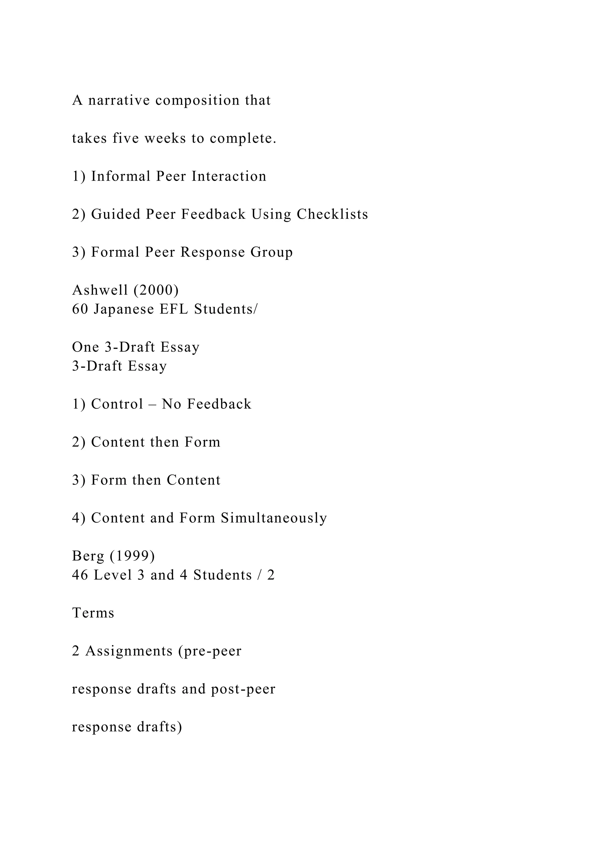A narrative composition that
takes five weeks to complete.
1) Informal Peer Interaction
2) Guided Peer Feedback Using Checklists
3) Formal Peer Response Group
Ashwell (2000)
60 Japanese EFL Students/
One 3-Draft Essay
3-Draft Essay
1) Control – No Feedback
2) Content then Form
3) Form then Content
4) Content and Form Simultaneously
Berg (1999)
46 Level 3 and 4 Students / 2
Terms
2 Assignments (pre-peer
response drafts and post-peer
response drafts)
 