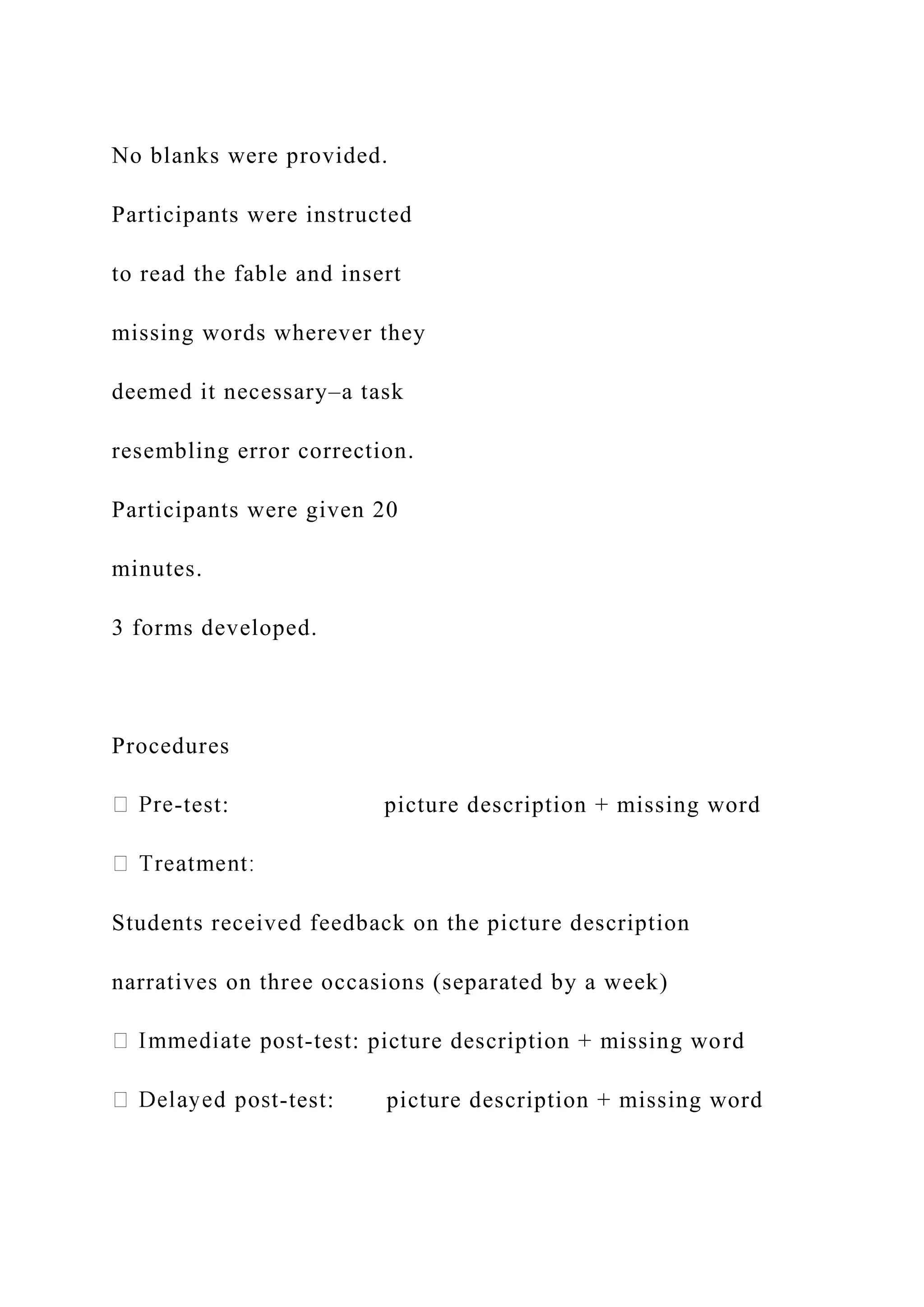 No blanks were provided.
Participants were instructed
to read the fable and insert
missing words wherever they
deemed it necessary–a task
resembling error correction.
Participants were given 20
minutes.
3 forms developed.
Procedures
-test: picture description + missing word
Students received feedback on the picture description
narratives on three occasions (separated by a week)
-test: picture description + missing word
-test: picture description + missing word
 