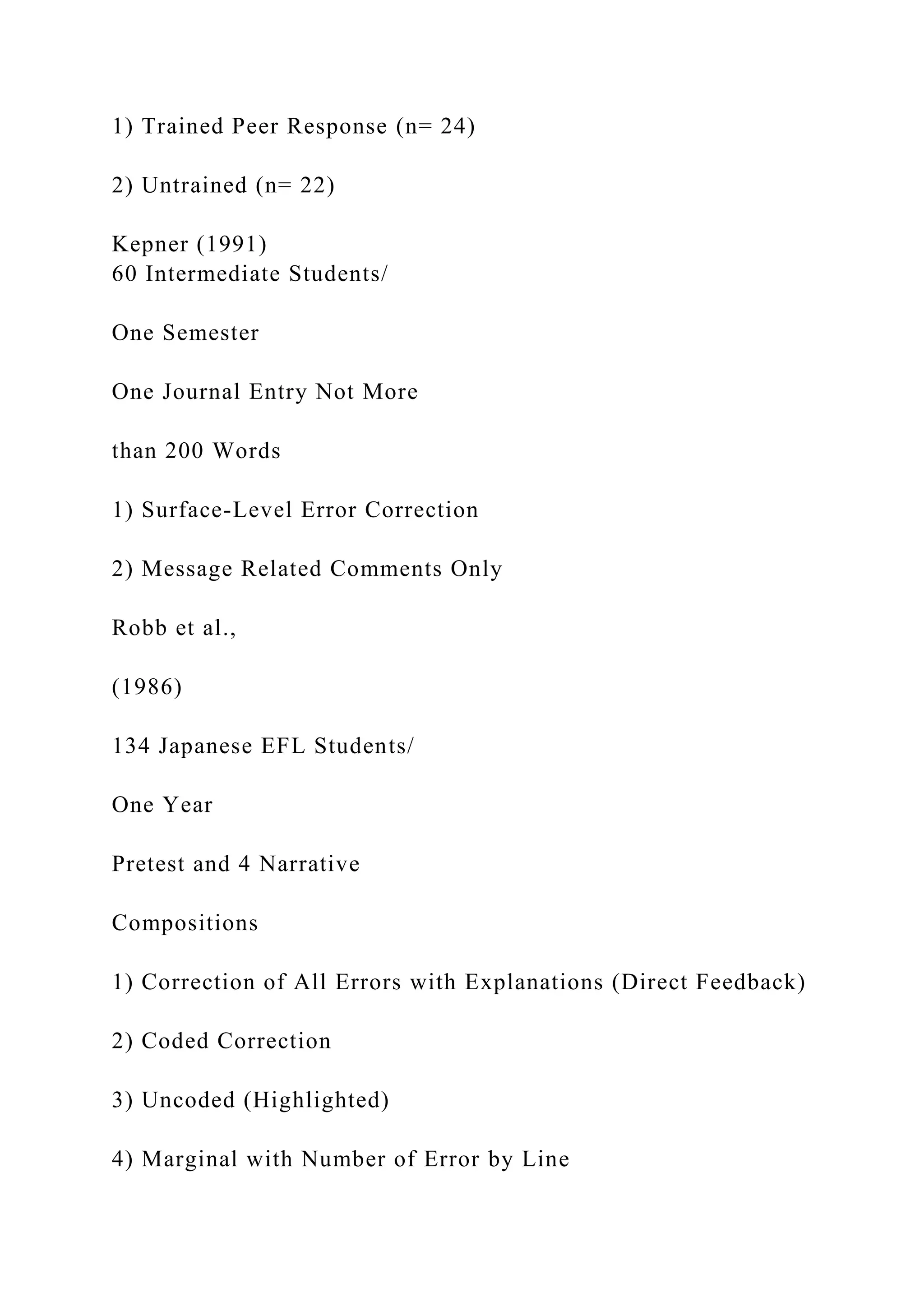 1) Trained Peer Response (n= 24)
2) Untrained (n= 22)
Kepner (1991)
60 Intermediate Students/
One Semester
One Journal Entry Not More
than 200 Words
1) Surface-Level Error Correction
2) Message Related Comments Only
Robb et al.,
(1986)
134 Japanese EFL Students/
One Year
Pretest and 4 Narrative
Compositions
1) Correction of All Errors with Explanations (Direct Feedback)
2) Coded Correction
3) Uncoded (Highlighted)
4) Marginal with Number of Error by Line
 